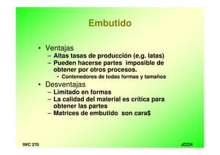 JCCHIWC 270
Embutido
• Ventajas
– Altas tasas de producción (e.g. latas)
– Pueden hacerse partes imposible de
obtener por otros procesos.
• Contenedores de todas formas y tamaños
• Desventajas
– Limitado en formas
– La calidad del material es crítica para
obtener las partes
– Matrices de embutido son cara$
 