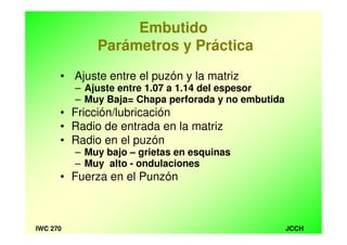 JCCHIWC 270
Embutido
Parámetros y Práctica
• Ajuste entre el puzón y la matriz
– Ajuste entre 1.07 a 1.14 del espesor
– Muy Baja= Chapa perforada y no embutida
• Fricción/lubricación
• Radio de entrada en la matriz
• Radio en el puzón
– Muy bajo – grietas en esquinas
– Muy alto - ondulaciones
• Fuerza en el Punzón
 