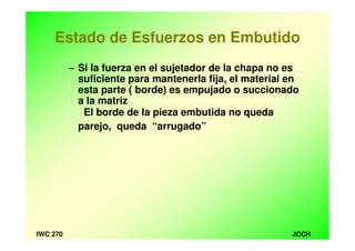 JCCHIWC 270
Estado de Esfuerzos en Embutido
– Si la fuerza en el sujetador de la chapa no es
suficiente para mantenerla fija, el material en
esta parte ( borde) es empujado o succionado
a la matriz
El borde de la pieza embutida no queda
parejo, queda “arrugado”
 