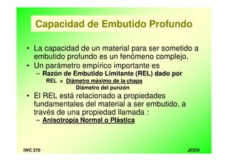 JCCHIWC 270
Capacidad de Embutido Profundo
• La capacidad de un material para ser sometido a
embutido profundo es un fenómeno complejo.
• Un parámetro empírico importante es
– Razón de Embutido Limitante (REL) dado por
REL = Diámetro máximo de la chapa
Diámetro del punzón
• El REL está relacionado a propiedades
fundamentales del material a ser embutido, a
través de una propiedad llamada :
– Anisotropía Normal o Plástica
 