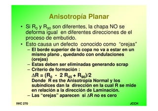 JCCHIWC 270
Anisotropía Planar
• Si R0 y R90 son diferentes, la chapa NO se
deforma igual en diferentes direcciones de el
proceso de embutido.
• Esto causa un defecto conocido como “orejas”
– El borde superior de la copa no va a estar en un
mismo plano , quedando con ondulaciones
(orejas)
– Estas deben ser eliminadas generando scrap
– Criterio de formación :
∆∆∆∆R = (R0 - 2 R45 + R90)/2
Donde R es the Anisotropía Normal y los
subíndices dan la dirección en la cual R se mide
en relación a la dirección de Laminación.
– Las “orejas” aparecen si ∆∆∆∆R no es cero
 