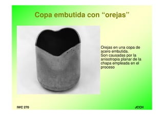 JCCHIWC 270
Copa embutida con “orejas”
Orejas en una copa de
acero embutida.
Son causadas por la
anisotropia planar de la
chapa empleada en el
proceso
 