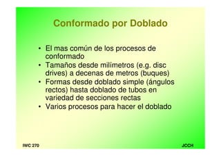 JCCHIWC 270
Conformado por Doblado
• El mas común de los procesos de
conformado
• Tamaños desde milímetros (e.g. disc
drives) a decenas de metros (buques)
• Formas desde doblado simple (ángulos
rectos) hasta doblado de tubos en
variedad de secciones rectas
• Varios procesos para hacer el doblado
 