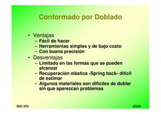 JCCHIWC 270
Conformado por Doblado
• Ventajas
– Fácil de hacer
– Herramientas simples y de bajo costo
– Con buena precisión
• Desventajas
– Limitado en las formas que se pueden
alcanzar
– Recuperación elástica -Spring back- difícil
de estimar
– Algunos materiales son difíciles de doblar
sin que aparezcan problemas
 