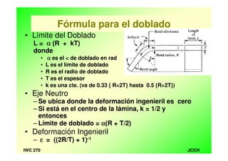 JCCHIWC 270
Fórmula para el doblado
• Límite del Doblado
L = αααα (R + kT)
donde
• αααα es el < de doblado en rad
• L es el límite de doblado
• R es el radio de doblado
• T es el espesor
• k es una cte. (va de 0.33 { R<2T} hasta 0.5 {R>2T})
• Eje Neutro
– Se ubica donde la deformación ingenieril es cero
– Si está en el centro de la lámina, k = 1/2 y
entonces
– Límite de doblado = αααα(R + T/2)
• Deformación Ingenieril
– εεεε = ((2R/T) + 1)-1
 