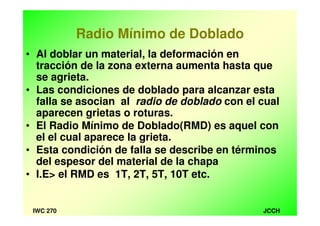 JCCHIWC 270
Radio Mínimo de Doblado
• Al doblar un material, la deformación en
tracción de la zona externa aumenta hasta que
se agrieta.
• Las condiciones de doblado para alcanzar esta
falla se asocian al radio de doblado con el cual
aparecen grietas o roturas.
• El Radio Mínimo de Doblado(RMD) es aquel con
el el cual aparece la grieta.
• Esta condición de falla se describe en términos
del espesor del material de la chapa
• I.E> el RMD es 1T, 2T, 5T, 10T etc.
 
