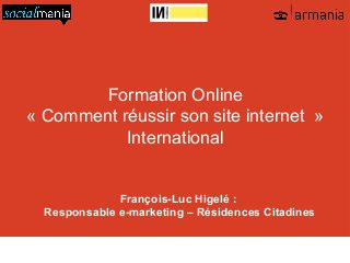 Formation Online
« Comment réussir son site internet »
           International


              François-Luc Higelé :
  Responsable e-marketing – Résidences Citadines

   01 48 07 40 40   armania@armania.com   http://www.armania.com/   http://www.socialmania.fr

               http://www.facebook.com/armania360   http://twitter.com/armania_360
 