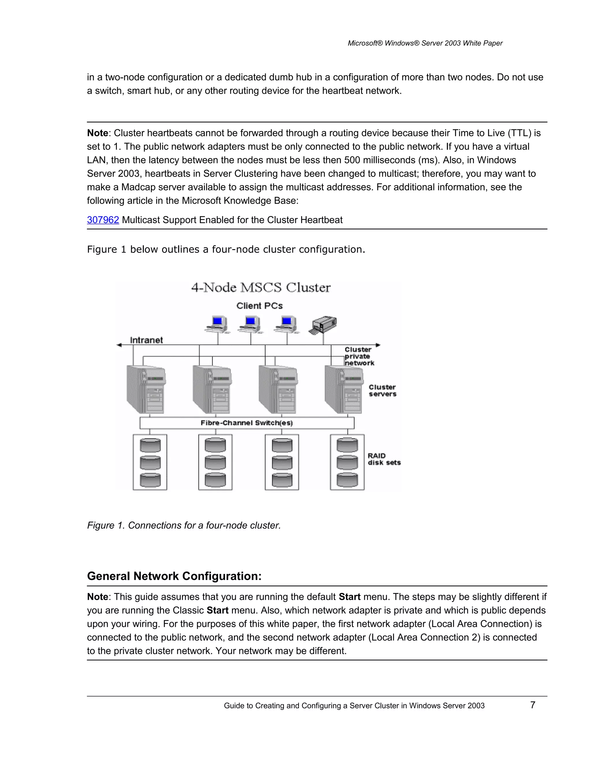 Microsoft® Windows® Server 2003 White Paper
in a two-node configuration or a dedicated dumb hub in a configuration of more than two nodes. Do not use
a switch, smart hub, or any other routing device for the heartbeat network.
Note: Cluster heartbeats cannot be forwarded through a routing device because their Time to Live (TTL) is
set to 1. The public network adapters must be only connected to the public network. If you have a virtual
LAN, then the latency between the nodes must be less then 500 milliseconds (ms). Also, in Windows
Server 2003, heartbeats in Server Clustering have been changed to multicast; therefore, you may want to
make a Madcap server available to assign the multicast addresses. For additional information, see the
following article in the Microsoft Knowledge Base:
307962 Multicast Support Enabled for the Cluster Heartbeat
Figure 1 below outlines a four-node cluster configuration.
Figure 1. Connections for a four-node cluster.
General Network Configuration:
Note: This guide assumes that you are running the default Start menu. The steps may be slightly different if
you are running the Classic Start menu. Also, which network adapter is private and which is public depends
upon your wiring. For the purposes of this white paper, the first network adapter (Local Area Connection) is
connected to the public network, and the second network adapter (Local Area Connection 2) is connected
to the private cluster network. Your network may be different.
Guide to Creating and Configuring a Server Cluster in Windows Server 2003 7
 