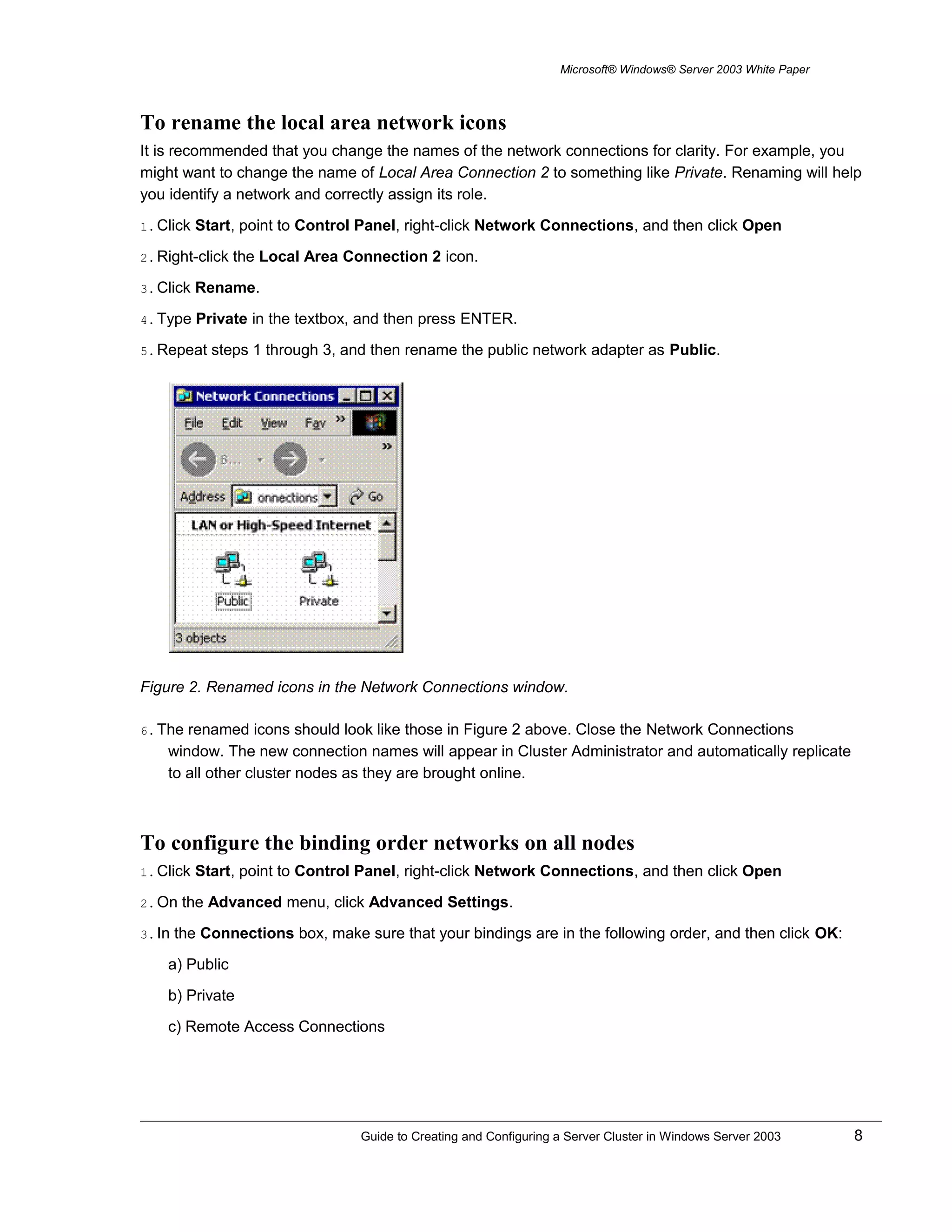 Microsoft® Windows® Server 2003 White Paper
To rename the local area network icons
It is recommended that you change the names of the network connections for clarity. For example, you
might want to change the name of Local Area Connection 2 to something like Private. Renaming will help
you identify a network and correctly assign its role.
1. Click Start, point to Control Panel, right-click Network Connections, and then click Open
2. Right-click the Local Area Connection 2 icon.
3. Click Rename.
4. Type Private in the textbox, and then press ENTER.
5. Repeat steps 1 through 3, and then rename the public network adapter as Public.
Figure 2. Renamed icons in the Network Connections window.
6. The renamed icons should look like those in Figure 2 above. Close the Network Connections
window. The new connection names will appear in Cluster Administrator and automatically replicate
to all other cluster nodes as they are brought online.
To configure the binding order networks on all nodes
1. Click Start, point to Control Panel, right-click Network Connections, and then click Open
2. On the Advanced menu, click Advanced Settings.
3. In the Connections box, make sure that your bindings are in the following order, and then click OK:
a) Public
b) Private
c) Remote Access Connections
Guide to Creating and Configuring a Server Cluster in Windows Server 2003 8
 