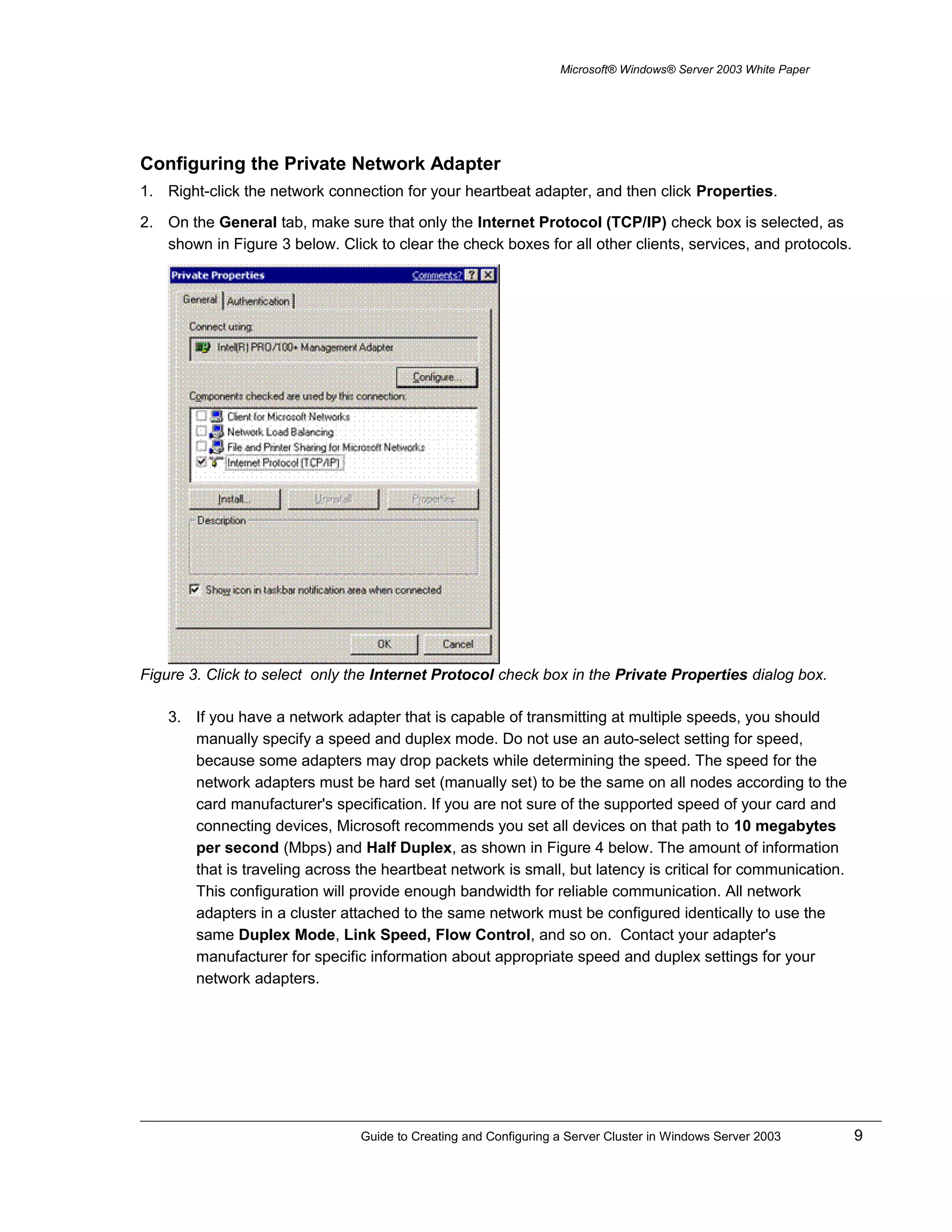 Microsoft® Windows® Server 2003 White Paper
Configuring the Private Network Adapter
1. Right-click the network connection for your heartbeat adapter, and then click Properties.
2. On the General tab, make sure that only the Internet Protocol (TCP/IP) check box is selected, as
shown in Figure 3 below. Click to clear the check boxes for all other clients, services, and protocols.
Figure 3. Click to select only the Internet Protocol check box in the Private Properties dialog box.
3. If you have a network adapter that is capable of transmitting at multiple speeds, you should
manually specify a speed and duplex mode. Do not use an auto-select setting for speed,
because some adapters may drop packets while determining the speed. The speed for the
network adapters must be hard set (manually set) to be the same on all nodes according to the
card manufacturer's specification. If you are not sure of the supported speed of your card and
connecting devices, Microsoft recommends you set all devices on that path to 10 megabytes
per second (Mbps) and Half Duplex, as shown in Figure 4 below. The amount of information
that is traveling across the heartbeat network is small, but latency is critical for communication.
This configuration will provide enough bandwidth for reliable communication. All network
adapters in a cluster attached to the same network must be configured identically to use the
same Duplex Mode, Link Speed, Flow Control, and so on. Contact your adapter's
manufacturer for specific information about appropriate speed and duplex settings for your
network adapters.
Guide to Creating and Configuring a Server Cluster in Windows Server 2003 9
 