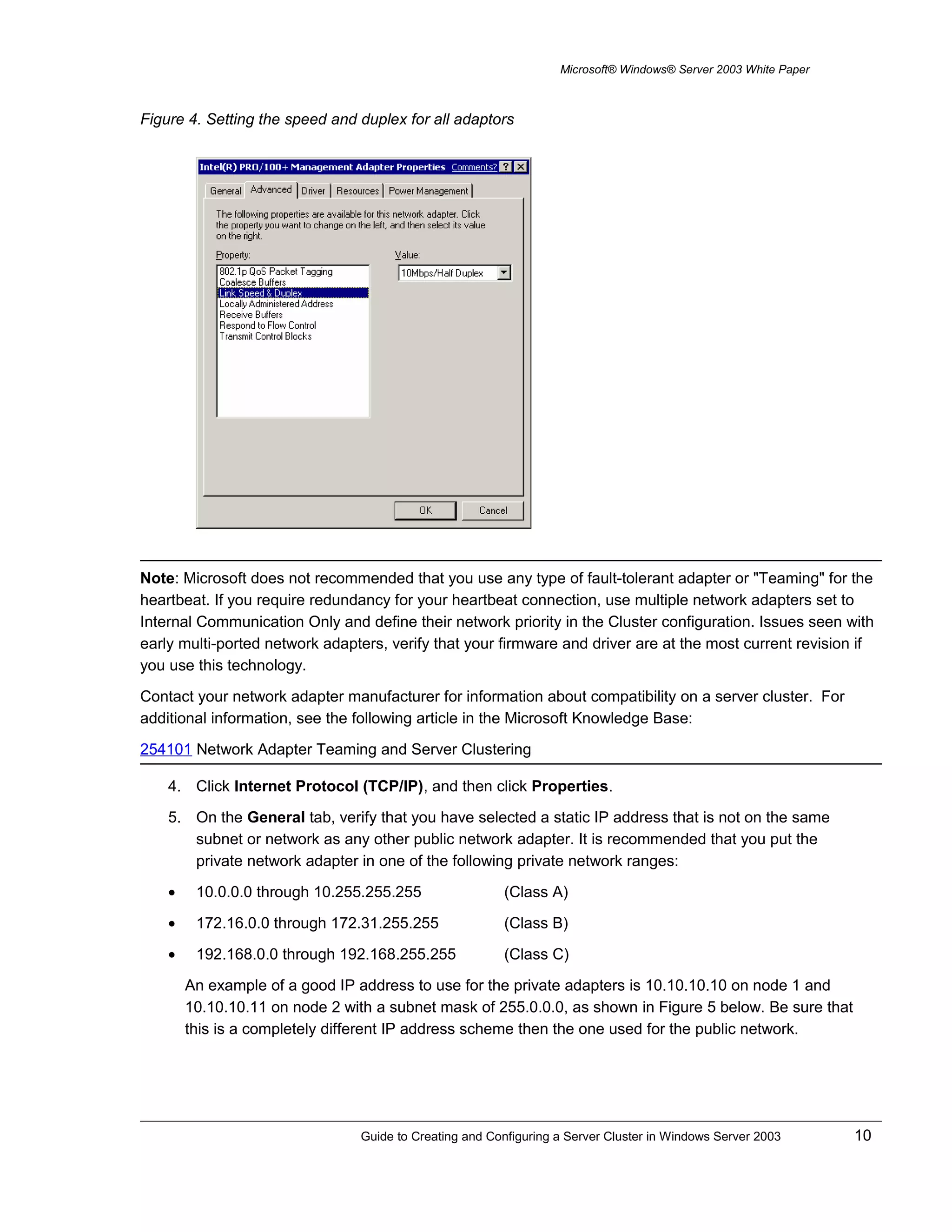 Microsoft® Windows® Server 2003 White Paper
Figure 4. Setting the speed and duplex for all adaptors
Note: Microsoft does not recommended that you use any type of fault-tolerant adapter or "Teaming" for the
heartbeat. If you require redundancy for your heartbeat connection, use multiple network adapters set to
Internal Communication Only and define their network priority in the Cluster configuration. Issues seen with
early multi-ported network adapters, verify that your firmware and driver are at the most current revision if
you use this technology.
Contact your network adapter manufacturer for information about compatibility on a server cluster. For
additional information, see the following article in the Microsoft Knowledge Base:
254101 Network Adapter Teaming and Server Clustering
4. Click Internet Protocol (TCP/IP), and then click Properties.
5. On the General tab, verify that you have selected a static IP address that is not on the same
subnet or network as any other public network adapter. It is recommended that you put the
private network adapter in one of the following private network ranges:
• 10.0.0.0 through 10.255.255.255 (Class A)
• 172.16.0.0 through 172.31.255.255 (Class B)
• 192.168.0.0 through 192.168.255.255 (Class C)
An example of a good IP address to use for the private adapters is 10.10.10.10 on node 1 and
10.10.10.11 on node 2 with a subnet mask of 255.0.0.0, as shown in Figure 5 below. Be sure that
this is a completely different IP address scheme then the one used for the public network.
Guide to Creating and Configuring a Server Cluster in Windows Server 2003 10
 