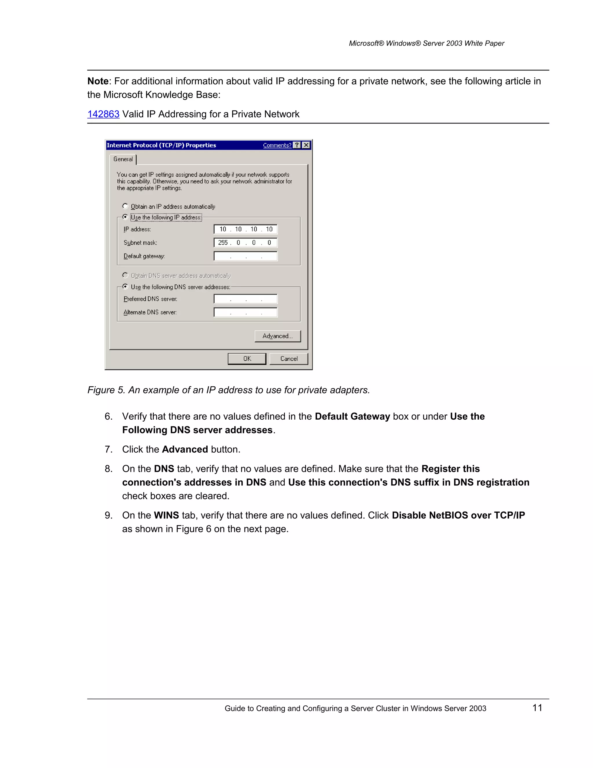 Microsoft® Windows® Server 2003 White Paper
Note: For additional information about valid IP addressing for a private network, see the following article in
the Microsoft Knowledge Base:
142863 Valid IP Addressing for a Private Network
Figure 5. An example of an IP address to use for private adapters.
6. Verify that there are no values defined in the Default Gateway box or under Use the
Following DNS server addresses.
7. Click the Advanced button.
8. On the DNS tab, verify that no values are defined. Make sure that the Register this
connection's addresses in DNS and Use this connection's DNS suffix in DNS registration
check boxes are cleared.
9. On the WINS tab, verify that there are no values defined. Click Disable NetBIOS over TCP/IP
as shown in Figure 6 on the next page.
Guide to Creating and Configuring a Server Cluster in Windows Server 2003 11
 