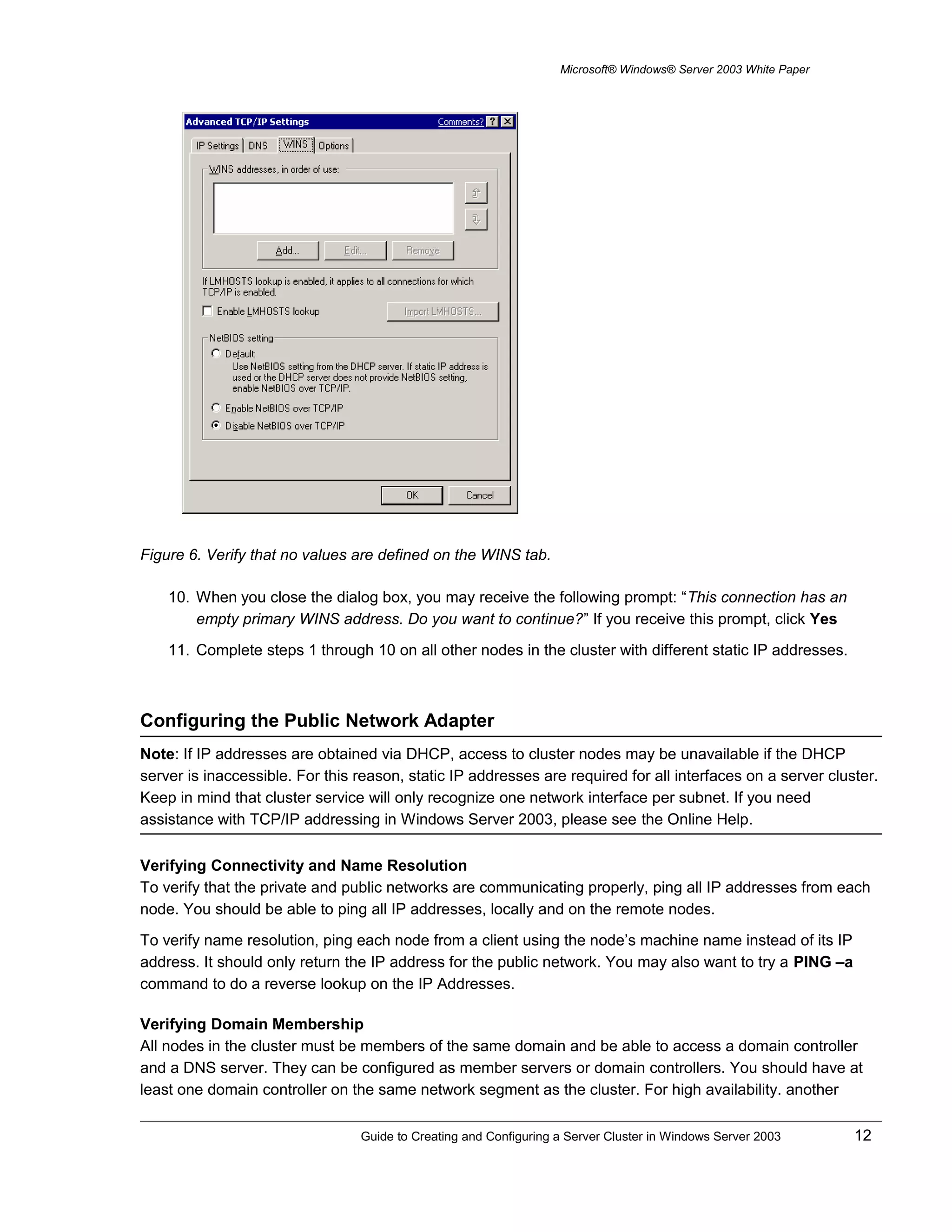 Microsoft® Windows® Server 2003 White Paper
Figure 6. Verify that no values are defined on the WINS tab.
10. When you close the dialog box, you may receive the following prompt: “This connection has an
empty primary WINS address. Do you want to continue?” If you receive this prompt, click Yes
11. Complete steps 1 through 10 on all other nodes in the cluster with different static IP addresses.
Configuring the Public Network Adapter
Note: If IP addresses are obtained via DHCP, access to cluster nodes may be unavailable if the DHCP
server is inaccessible. For this reason, static IP addresses are required for all interfaces on a server cluster.
Keep in mind that cluster service will only recognize one network interface per subnet. If you need
assistance with TCP/IP addressing in Windows Server 2003, please see the Online Help.
Verifying Connectivity and Name Resolution
To verify that the private and public networks are communicating properly, ping all IP addresses from each
node. You should be able to ping all IP addresses, locally and on the remote nodes.
To verify name resolution, ping each node from a client using the node’s machine name instead of its IP
address. It should only return the IP address for the public network. You may also want to try a PING –a
command to do a reverse lookup on the IP Addresses.
Verifying Domain Membership
All nodes in the cluster must be members of the same domain and be able to access a domain controller
and a DNS server. They can be configured as member servers or domain controllers. You should have at
least one domain controller on the same network segment as the cluster. For high availability. another
Guide to Creating and Configuring a Server Cluster in Windows Server 2003 12
 