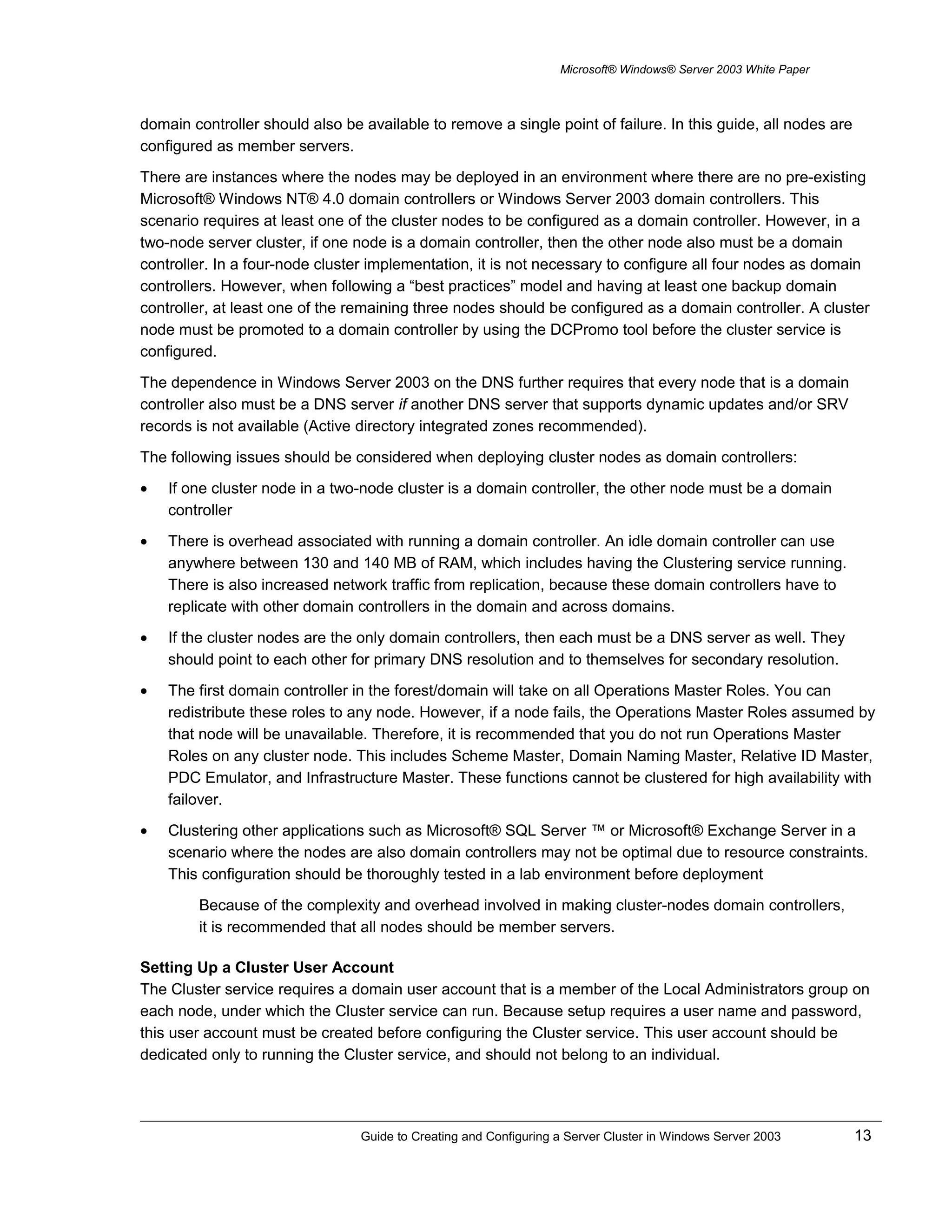 Microsoft® Windows® Server 2003 White Paper
domain controller should also be available to remove a single point of failure. In this guide, all nodes are
configured as member servers.
There are instances where the nodes may be deployed in an environment where there are no pre-existing
Microsoft® Windows NT® 4.0 domain controllers or Windows Server 2003 domain controllers. This
scenario requires at least one of the cluster nodes to be configured as a domain controller. However, in a
two-node server cluster, if one node is a domain controller, then the other node also must be a domain
controller. In a four-node cluster implementation, it is not necessary to configure all four nodes as domain
controllers. However, when following a “best practices” model and having at least one backup domain
controller, at least one of the remaining three nodes should be configured as a domain controller. A cluster
node must be promoted to a domain controller by using the DCPromo tool before the cluster service is
configured.
The dependence in Windows Server 2003 on the DNS further requires that every node that is a domain
controller also must be a DNS server if another DNS server that supports dynamic updates and/or SRV
records is not available (Active directory integrated zones recommended).
The following issues should be considered when deploying cluster nodes as domain controllers:
• If one cluster node in a two-node cluster is a domain controller, the other node must be a domain
controller
• There is overhead associated with running a domain controller. An idle domain controller can use
anywhere between 130 and 140 MB of RAM, which includes having the Clustering service running.
There is also increased network traffic from replication, because these domain controllers have to
replicate with other domain controllers in the domain and across domains.
• If the cluster nodes are the only domain controllers, then each must be a DNS server as well. They
should point to each other for primary DNS resolution and to themselves for secondary resolution.
• The first domain controller in the forest/domain will take on all Operations Master Roles. You can
redistribute these roles to any node. However, if a node fails, the Operations Master Roles assumed by
that node will be unavailable. Therefore, it is recommended that you do not run Operations Master
Roles on any cluster node. This includes Scheme Master, Domain Naming Master, Relative ID Master,
PDC Emulator, and Infrastructure Master. These functions cannot be clustered for high availability with
failover.
• Clustering other applications such as Microsoft® SQL Server ™ or Microsoft® Exchange Server in a
scenario where the nodes are also domain controllers may not be optimal due to resource constraints.
This configuration should be thoroughly tested in a lab environment before deployment
Because of the complexity and overhead involved in making cluster-nodes domain controllers,
it is recommended that all nodes should be member servers.
Setting Up a Cluster User Account
The Cluster service requires a domain user account that is a member of the Local Administrators group on
each node, under which the Cluster service can run. Because setup requires a user name and password,
this user account must be created before configuring the Cluster service. This user account should be
dedicated only to running the Cluster service, and should not belong to an individual.
Guide to Creating and Configuring a Server Cluster in Windows Server 2003 13
 