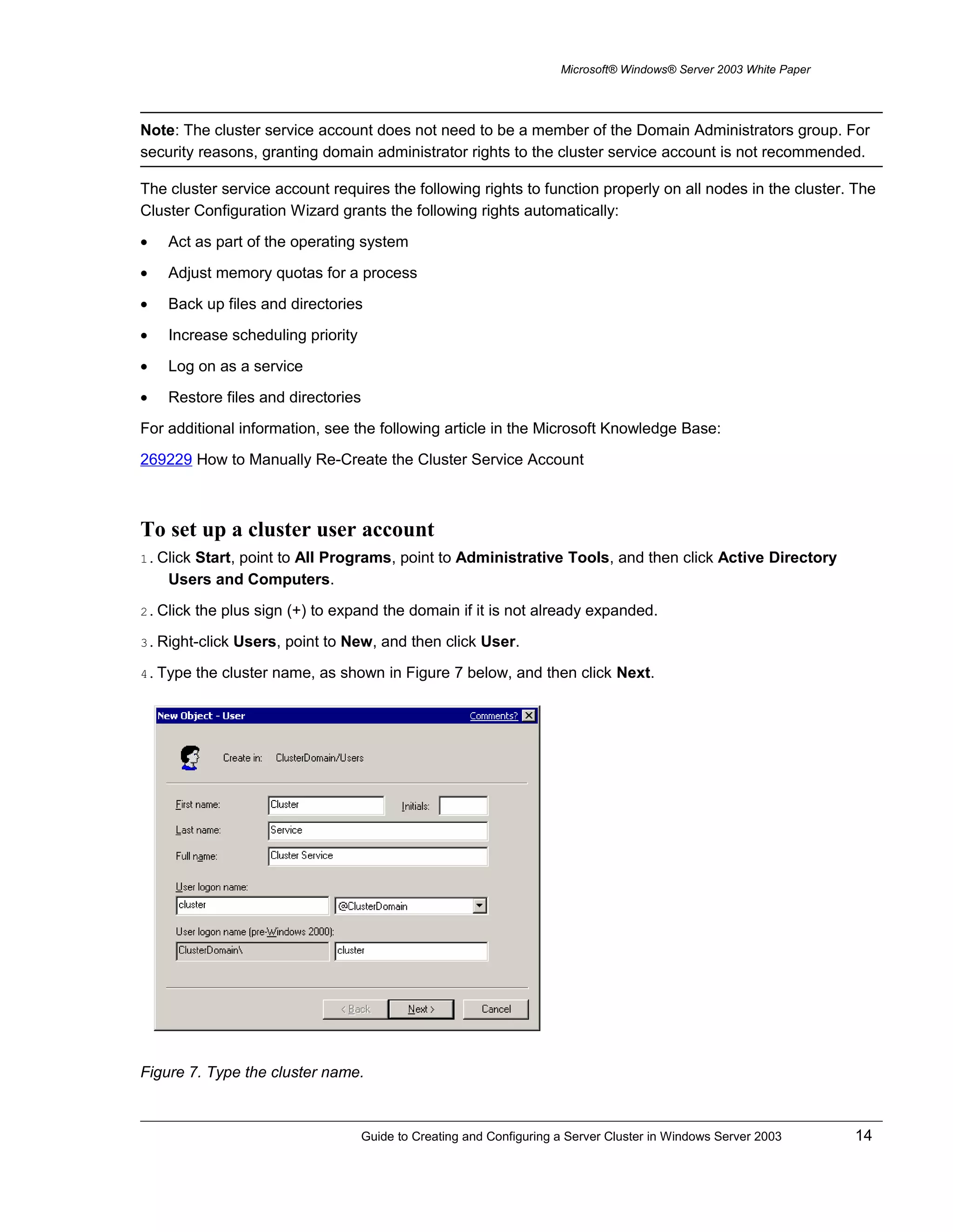 Microsoft® Windows® Server 2003 White Paper
Note: The cluster service account does not need to be a member of the Domain Administrators group. For
security reasons, granting domain administrator rights to the cluster service account is not recommended.
The cluster service account requires the following rights to function properly on all nodes in the cluster. The
Cluster Configuration Wizard grants the following rights automatically:
• Act as part of the operating system
• Adjust memory quotas for a process
• Back up files and directories
• Increase scheduling priority
• Log on as a service
• Restore files and directories
For additional information, see the following article in the Microsoft Knowledge Base:
269229 How to Manually Re-Create the Cluster Service Account
To set up a cluster user account
1. Click Start, point to All Programs, point to Administrative Tools, and then click Active Directory
Users and Computers.
2. Click the plus sign (+) to expand the domain if it is not already expanded.
3. Right-click Users, point to New, and then click User.
4. Type the cluster name, as shown in Figure 7 below, and then click Next.
Figure 7. Type the cluster name.
Guide to Creating and Configuring a Server Cluster in Windows Server 2003 14
 