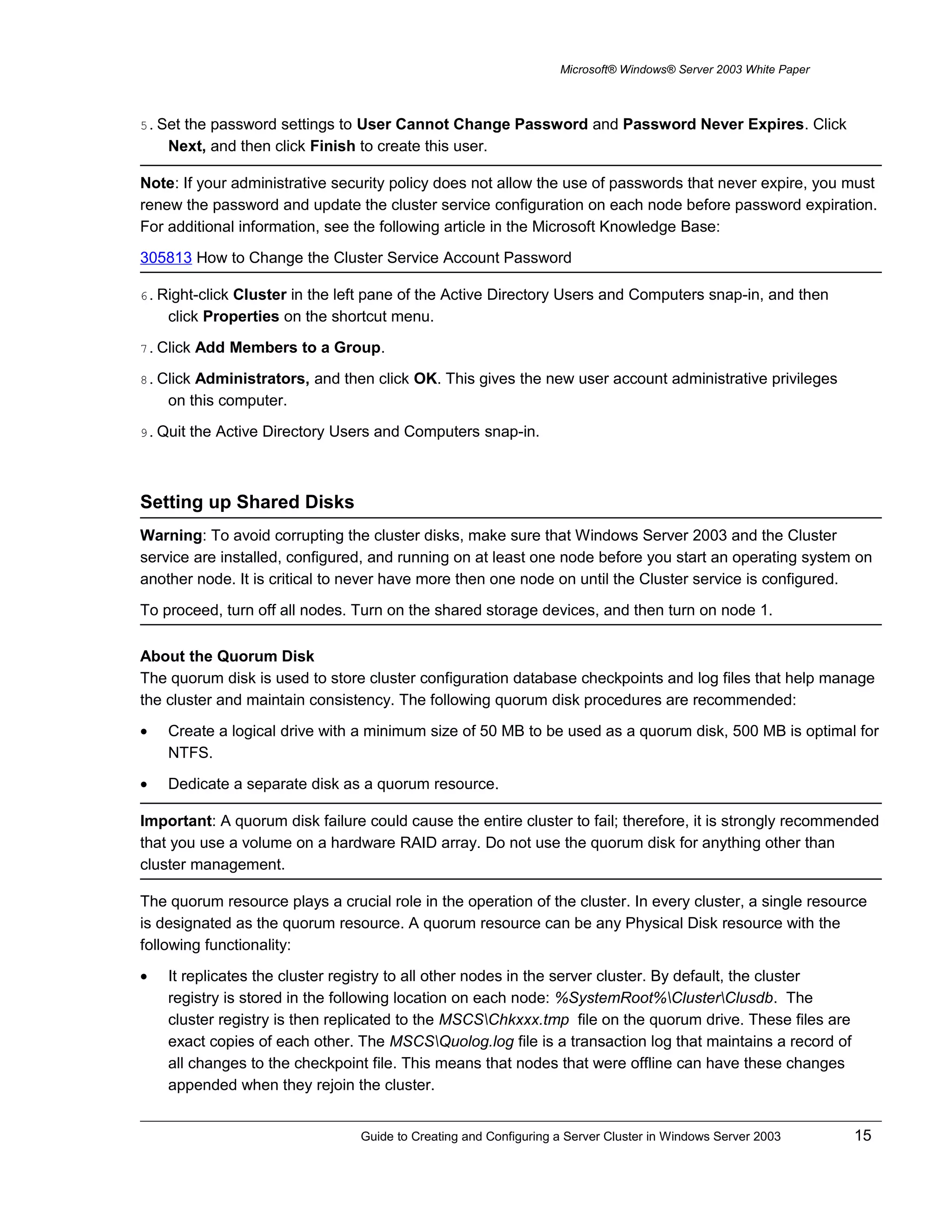 Microsoft® Windows® Server 2003 White Paper
5. Set the password settings to User Cannot Change Password and Password Never Expires. Click
Next, and then click Finish to create this user.
Note: If your administrative security policy does not allow the use of passwords that never expire, you must
renew the password and update the cluster service configuration on each node before password expiration.
For additional information, see the following article in the Microsoft Knowledge Base:
305813 How to Change the Cluster Service Account Password
6. Right-click Cluster in the left pane of the Active Directory Users and Computers snap-in, and then
click Properties on the shortcut menu.
7. Click Add Members to a Group.
8. Click Administrators, and then click OK. This gives the new user account administrative privileges
on this computer.
9. Quit the Active Directory Users and Computers snap-in.
Setting up Shared Disks
Warning: To avoid corrupting the cluster disks, make sure that Windows Server 2003 and the Cluster
service are installed, configured, and running on at least one node before you start an operating system on
another node. It is critical to never have more then one node on until the Cluster service is configured.
To proceed, turn off all nodes. Turn on the shared storage devices, and then turn on node 1.
About the Quorum Disk
The quorum disk is used to store cluster configuration database checkpoints and log files that help manage
the cluster and maintain consistency. The following quorum disk procedures are recommended:
• Create a logical drive with a minimum size of 50 MB to be used as a quorum disk, 500 MB is optimal for
NTFS.
• Dedicate a separate disk as a quorum resource.
Important: A quorum disk failure could cause the entire cluster to fail; therefore, it is strongly recommended
that you use a volume on a hardware RAID array. Do not use the quorum disk for anything other than
cluster management.
The quorum resource plays a crucial role in the operation of the cluster. In every cluster, a single resource
is designated as the quorum resource. A quorum resource can be any Physical Disk resource with the
following functionality:
• It replicates the cluster registry to all other nodes in the server cluster. By default, the cluster
registry is stored in the following location on each node: %SystemRoot%ClusterClusdb. The
cluster registry is then replicated to the MSCSChkxxx.tmp file on the quorum drive. These files are
exact copies of each other. The MSCSQuolog.log file is a transaction log that maintains a record of
all changes to the checkpoint file. This means that nodes that were offline can have these changes
appended when they rejoin the cluster.
Guide to Creating and Configuring a Server Cluster in Windows Server 2003 15
 