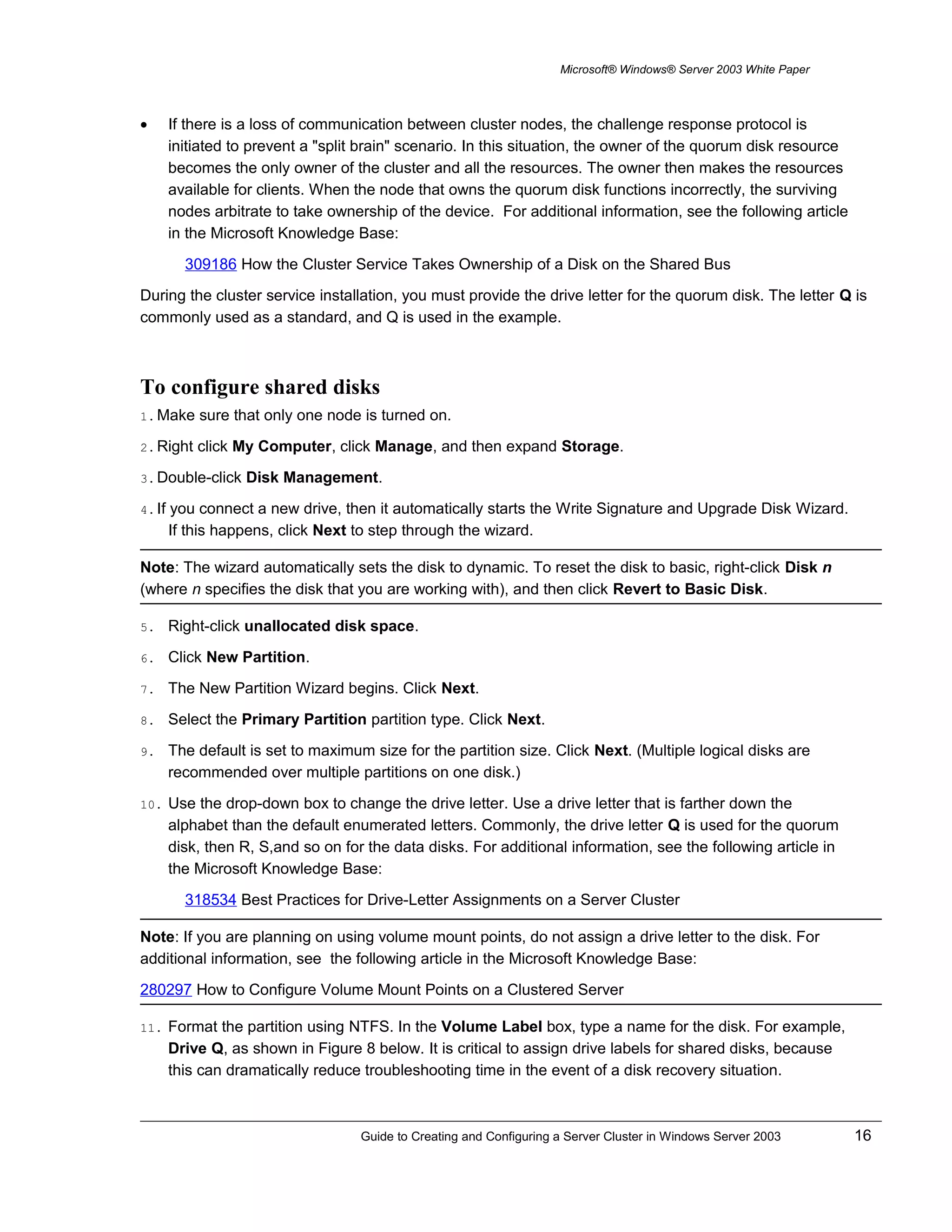Microsoft® Windows® Server 2003 White Paper
• If there is a loss of communication between cluster nodes, the challenge response protocol is
initiated to prevent a "split brain" scenario. In this situation, the owner of the quorum disk resource
becomes the only owner of the cluster and all the resources. The owner then makes the resources
available for clients. When the node that owns the quorum disk functions incorrectly, the surviving
nodes arbitrate to take ownership of the device. For additional information, see the following article
in the Microsoft Knowledge Base:
309186 How the Cluster Service Takes Ownership of a Disk on the Shared Bus
During the cluster service installation, you must provide the drive letter for the quorum disk. The letter Q is
commonly used as a standard, and Q is used in the example.
To configure shared disks
1. Make sure that only one node is turned on.
2. Right click My Computer, click Manage, and then expand Storage.
3. Double-click Disk Management.
4. If you connect a new drive, then it automatically starts the Write Signature and Upgrade Disk Wizard.
If this happens, click Next to step through the wizard.
Note: The wizard automatically sets the disk to dynamic. To reset the disk to basic, right-click Disk n
(where n specifies the disk that you are working with), and then click Revert to Basic Disk.
5. Right-click unallocated disk space.
6. Click New Partition.
7. The New Partition Wizard begins. Click Next.
8. Select the Primary Partition partition type. Click Next.
9. The default is set to maximum size for the partition size. Click Next. (Multiple logical disks are
recommended over multiple partitions on one disk.)
10. Use the drop-down box to change the drive letter. Use a drive letter that is farther down the
alphabet than the default enumerated letters. Commonly, the drive letter Q is used for the quorum
disk, then R, S,and so on for the data disks. For additional information, see the following article in
the Microsoft Knowledge Base:
318534 Best Practices for Drive-Letter Assignments on a Server Cluster
Note: If you are planning on using volume mount points, do not assign a drive letter to the disk. For
additional information, see the following article in the Microsoft Knowledge Base:
280297 How to Configure Volume Mount Points on a Clustered Server
11. Format the partition using NTFS. In the Volume Label box, type a name for the disk. For example,
Drive Q, as shown in Figure 8 below. It is critical to assign drive labels for shared disks, because
this can dramatically reduce troubleshooting time in the event of a disk recovery situation.
Guide to Creating and Configuring a Server Cluster in Windows Server 2003 16
 