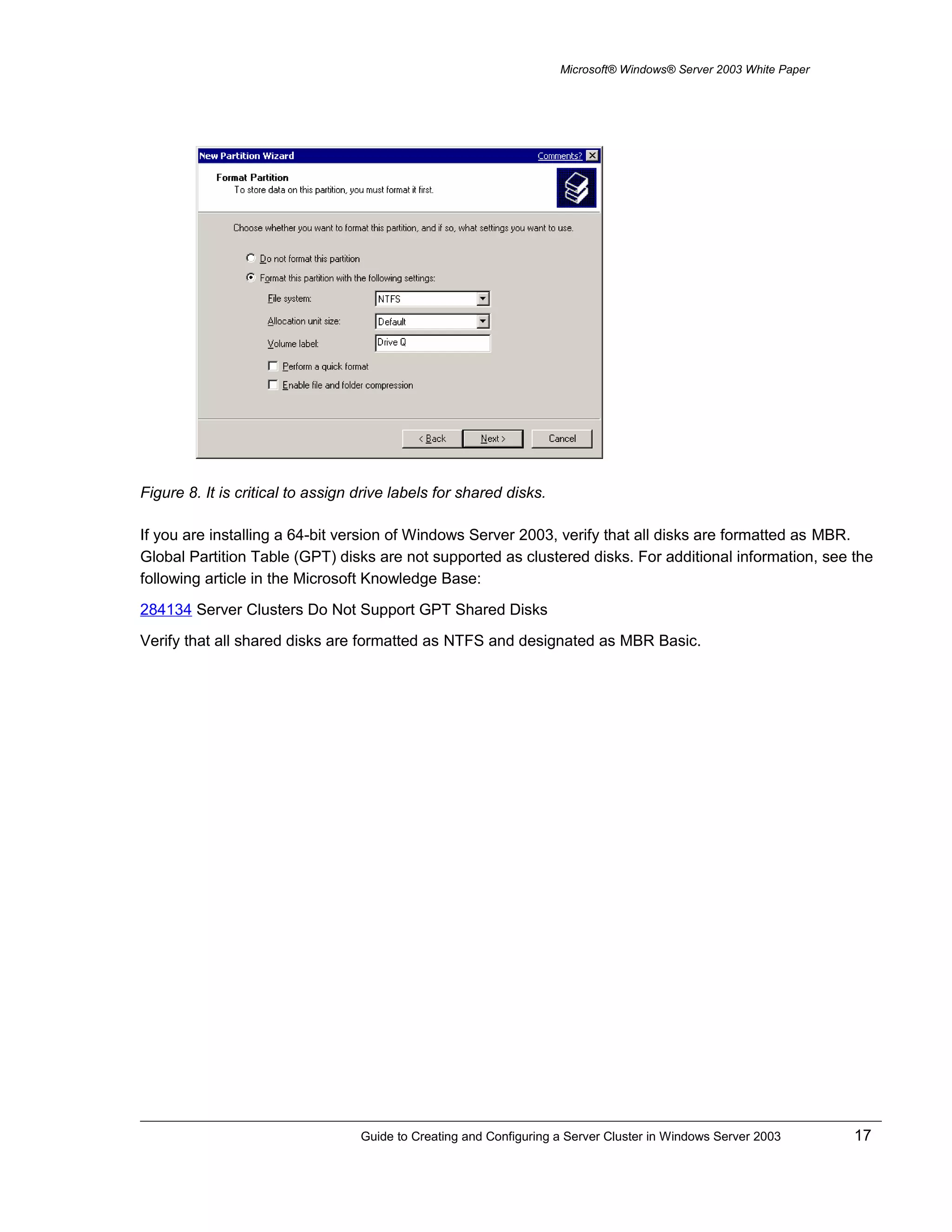 Microsoft® Windows® Server 2003 White Paper
Figure 8. It is critical to assign drive labels for shared disks.
If you are installing a 64-bit version of Windows Server 2003, verify that all disks are formatted as MBR.
Global Partition Table (GPT) disks are not supported as clustered disks. For additional information, see the
following article in the Microsoft Knowledge Base:
284134 Server Clusters Do Not Support GPT Shared Disks
Verify that all shared disks are formatted as NTFS and designated as MBR Basic.
Guide to Creating and Configuring a Server Cluster in Windows Server 2003 17
 
