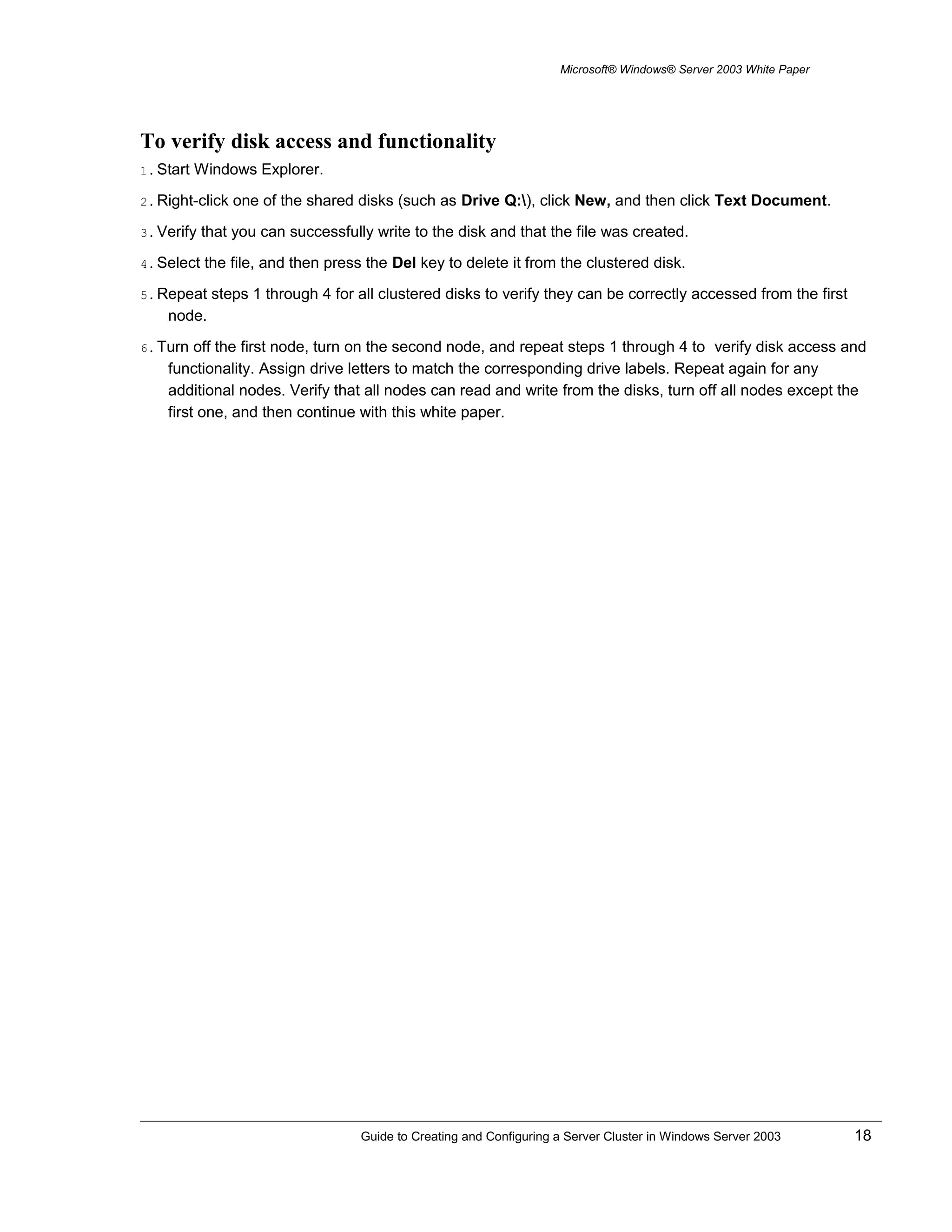 Microsoft® Windows® Server 2003 White Paper
To verify disk access and functionality
1. Start Windows Explorer.
2. Right-click one of the shared disks (such as Drive Q:), click New, and then click Text Document.
3. Verify that you can successfully write to the disk and that the file was created.
4. Select the file, and then press the Del key to delete it from the clustered disk.
5. Repeat steps 1 through 4 for all clustered disks to verify they can be correctly accessed from the first
node.
6. Turn off the first node, turn on the second node, and repeat steps 1 through 4 to verify disk access and
functionality. Assign drive letters to match the corresponding drive labels. Repeat again for any
additional nodes. Verify that all nodes can read and write from the disks, turn off all nodes except the
first one, and then continue with this white paper.
Guide to Creating and Configuring a Server Cluster in Windows Server 2003 18
 