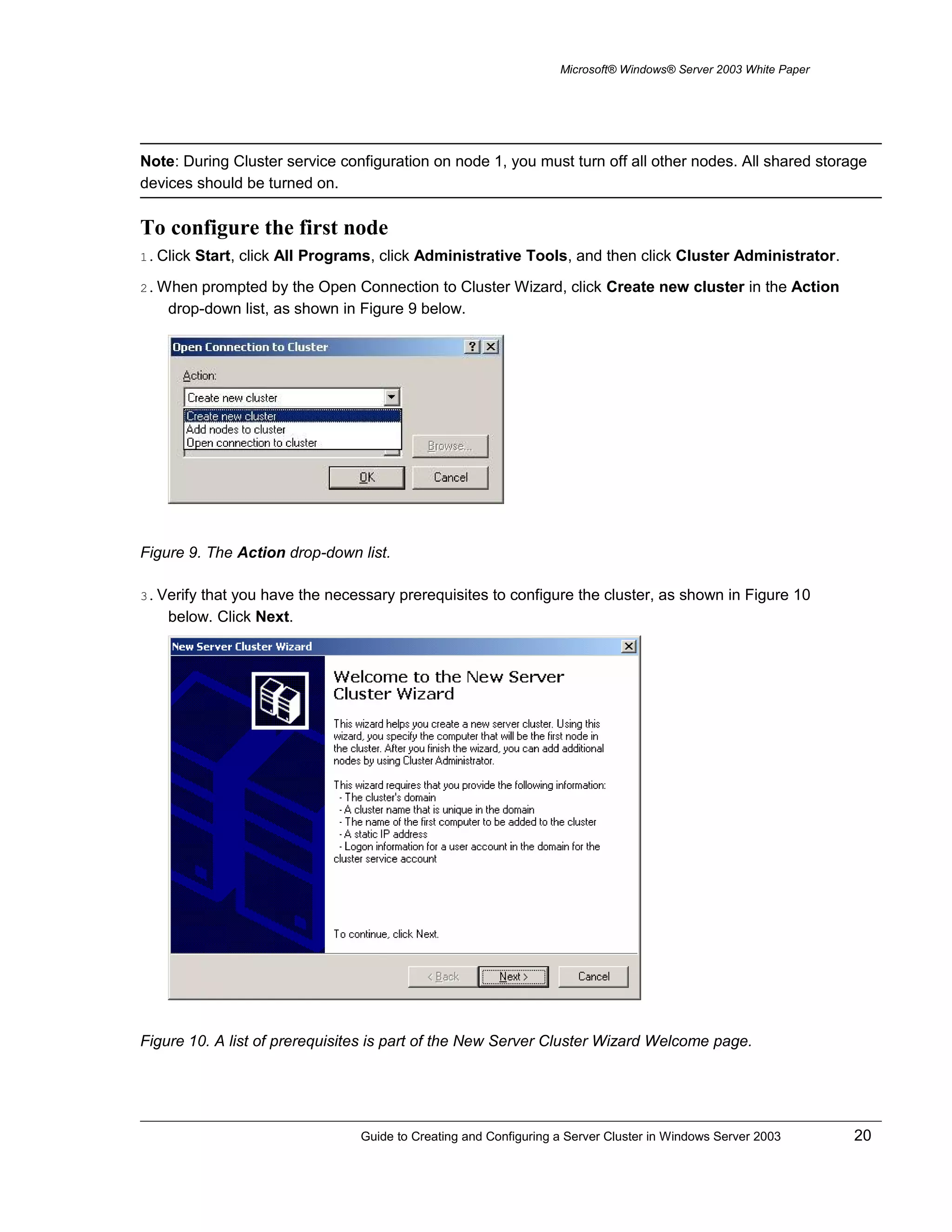 Microsoft® Windows® Server 2003 White Paper
Note: During Cluster service configuration on node 1, you must turn off all other nodes. All shared storage
devices should be turned on.
To configure the first node
1. Click Start, click All Programs, click Administrative Tools, and then click Cluster Administrator.
2. When prompted by the Open Connection to Cluster Wizard, click Create new cluster in the Action
drop-down list, as shown in Figure 9 below.
Figure 9. The Action drop-down list.
3. Verify that you have the necessary prerequisites to configure the cluster, as shown in Figure 10
below. Click Next.
Figure 10. A list of prerequisites is part of the New Server Cluster Wizard Welcome page.
Guide to Creating and Configuring a Server Cluster in Windows Server 2003 20
 