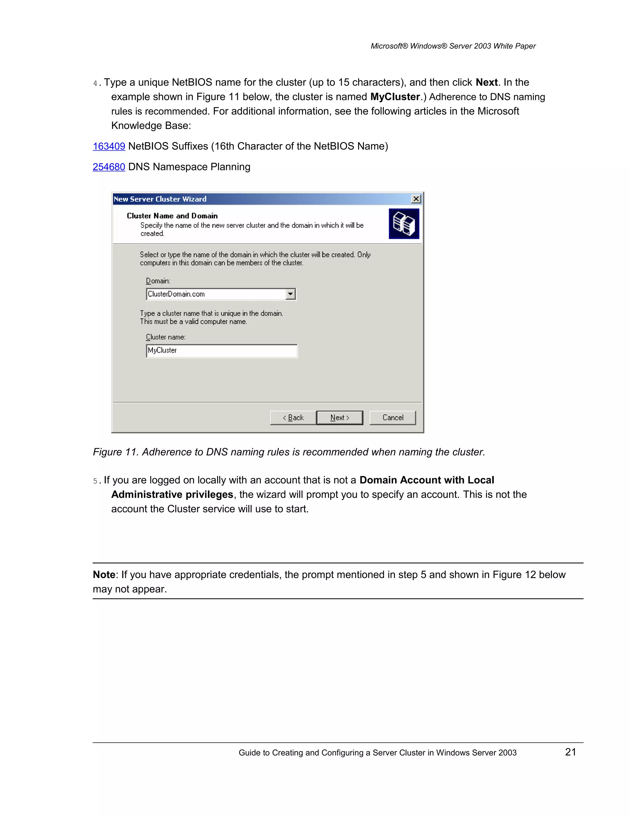 Microsoft® Windows® Server 2003 White Paper
4. Type a unique NetBIOS name for the cluster (up to 15 characters), and then click Next. In the
example shown in Figure 11 below, the cluster is named MyCluster.) Adherence to DNS naming
rules is recommended. For additional information, see the following articles in the Microsoft
Knowledge Base:
163409 NetBIOS Suffixes (16th Character of the NetBIOS Name)
254680 DNS Namespace Planning
Figure 11. Adherence to DNS naming rules is recommended when naming the cluster.
5. If you are logged on locally with an account that is not a Domain Account with Local
Administrative privileges, the wizard will prompt you to specify an account. This is not the
account the Cluster service will use to start.
Note: If you have appropriate credentials, the prompt mentioned in step 5 and shown in Figure 12 below
may not appear.
Guide to Creating and Configuring a Server Cluster in Windows Server 2003 21
 