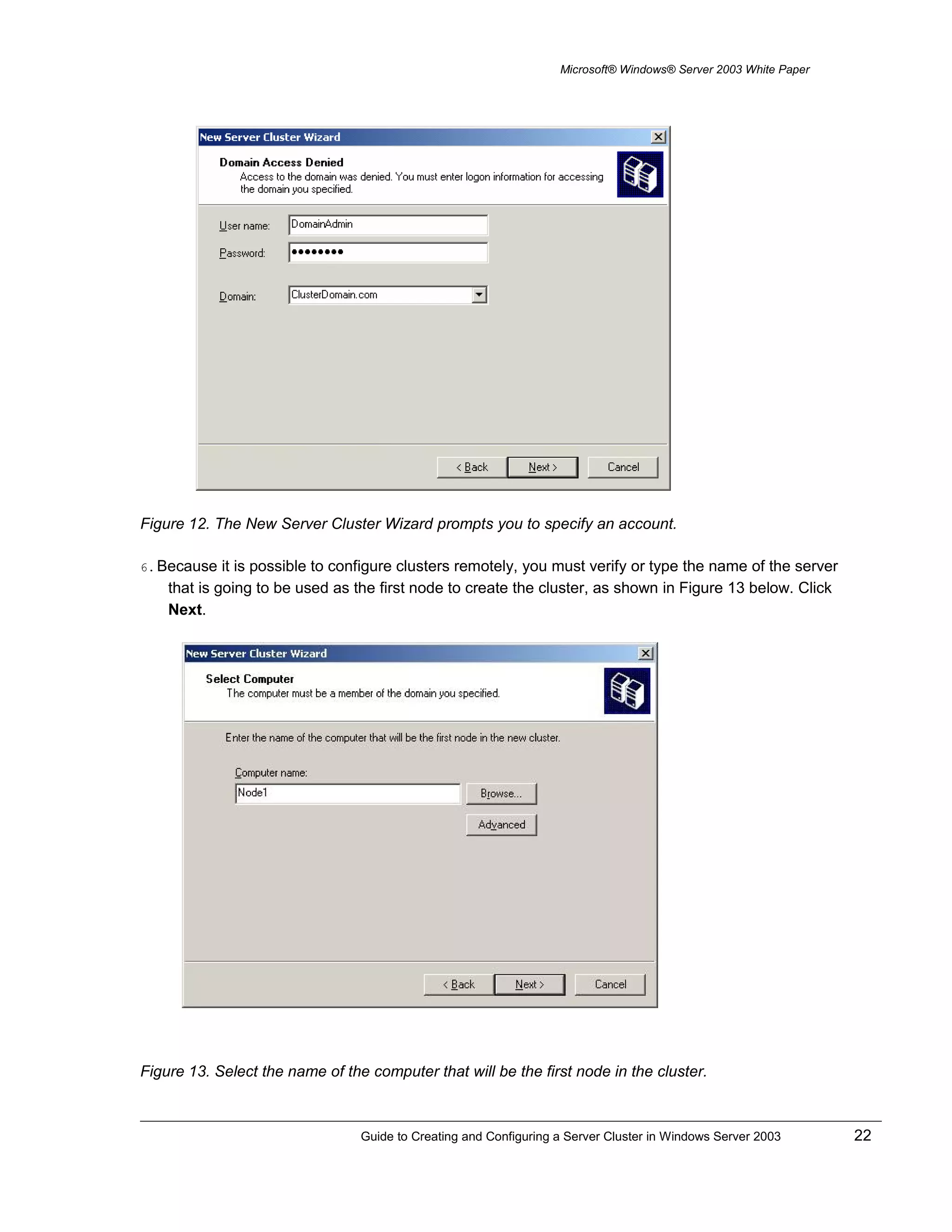 Microsoft® Windows® Server 2003 White Paper
Figure 12. The New Server Cluster Wizard prompts you to specify an account.
6. Because it is possible to configure clusters remotely, you must verify or type the name of the server
that is going to be used as the first node to create the cluster, as shown in Figure 13 below. Click
Next.
Figure 13. Select the name of the computer that will be the first node in the cluster.
Guide to Creating and Configuring a Server Cluster in Windows Server 2003 22
 