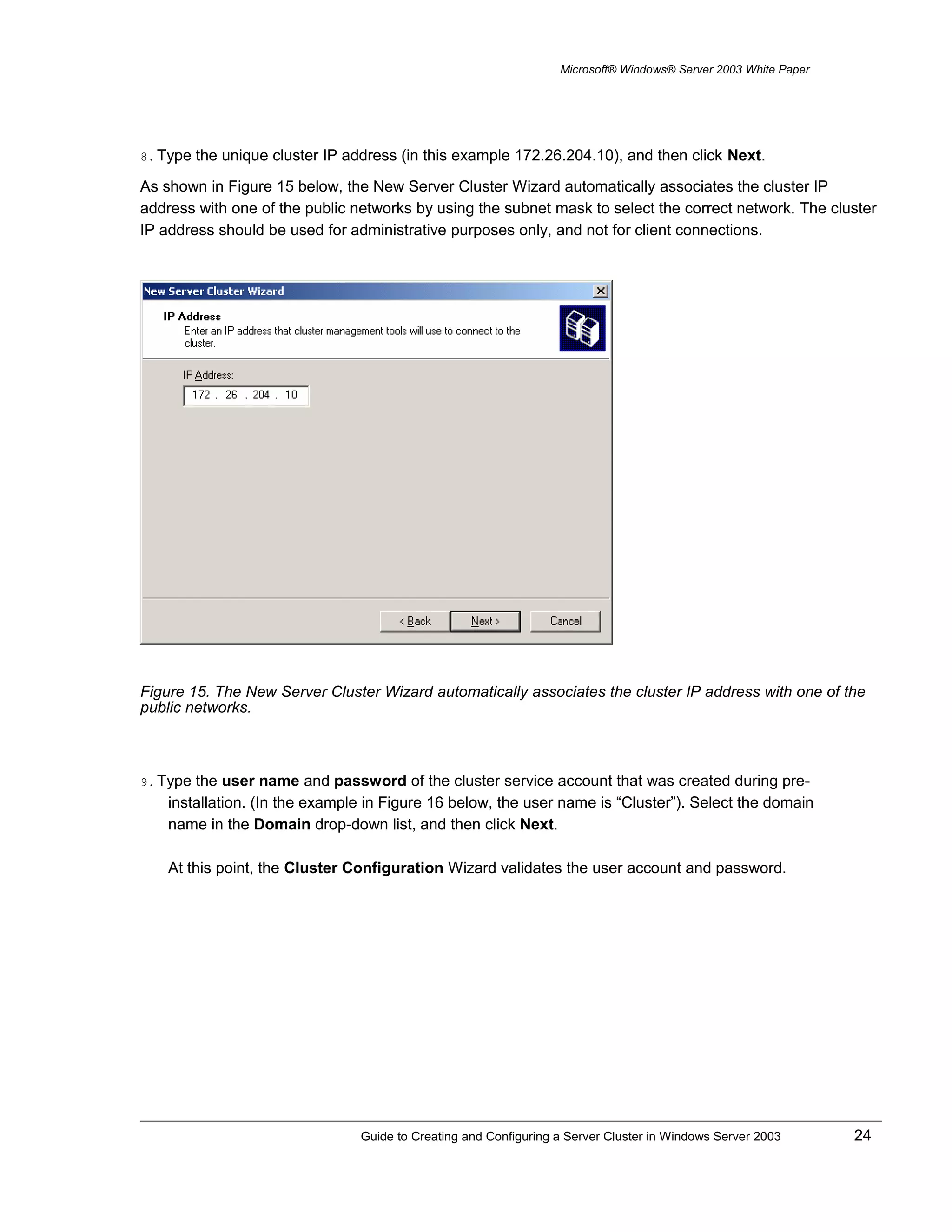 Microsoft® Windows® Server 2003 White Paper
8. Type the unique cluster IP address (in this example 172.26.204.10), and then click Next.
As shown in Figure 15 below, the New Server Cluster Wizard automatically associates the cluster IP
address with one of the public networks by using the subnet mask to select the correct network. The cluster
IP address should be used for administrative purposes only, and not for client connections.
Figure 15. The New Server Cluster Wizard automatically associates the cluster IP address with one of the
public networks.
9. Type the user name and password of the cluster service account that was created during pre-
installation. (In the example in Figure 16 below, the user name is “Cluster”). Select the domain
name in the Domain drop-down list, and then click Next.
At this point, the Cluster Configuration Wizard validates the user account and password.
Guide to Creating and Configuring a Server Cluster in Windows Server 2003 24
 