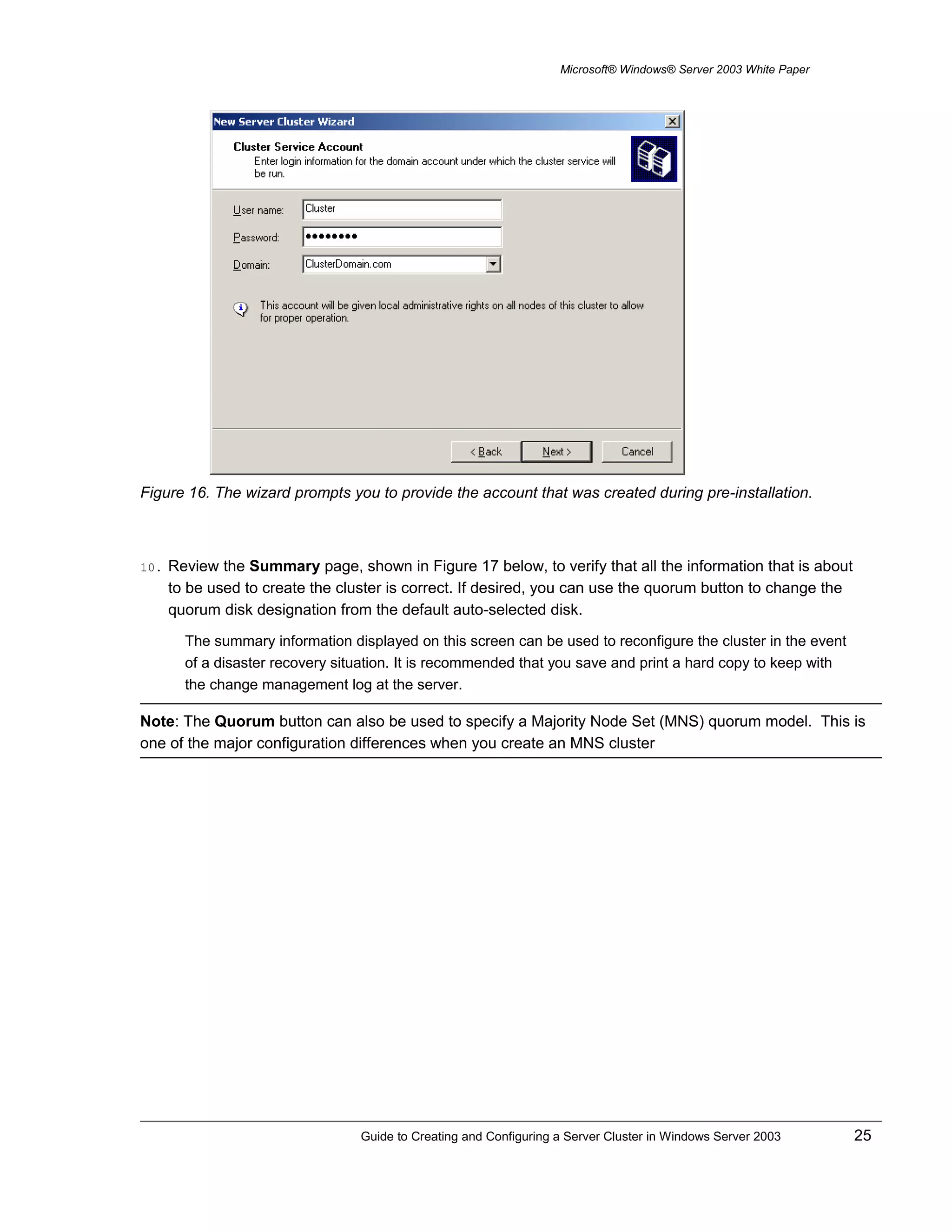 Microsoft® Windows® Server 2003 White Paper
Figure 16. The wizard prompts you to provide the account that was created during pre-installation.
10. Review the Summary page, shown in Figure 17 below, to verify that all the information that is about
to be used to create the cluster is correct. If desired, you can use the quorum button to change the
quorum disk designation from the default auto-selected disk.
The summary information displayed on this screen can be used to reconfigure the cluster in the event
of a disaster recovery situation. It is recommended that you save and print a hard copy to keep with
the change management log at the server.
Note: The Quorum button can also be used to specify a Majority Node Set (MNS) quorum model. This is
one of the major configuration differences when you create an MNS cluster
Guide to Creating and Configuring a Server Cluster in Windows Server 2003 25
 