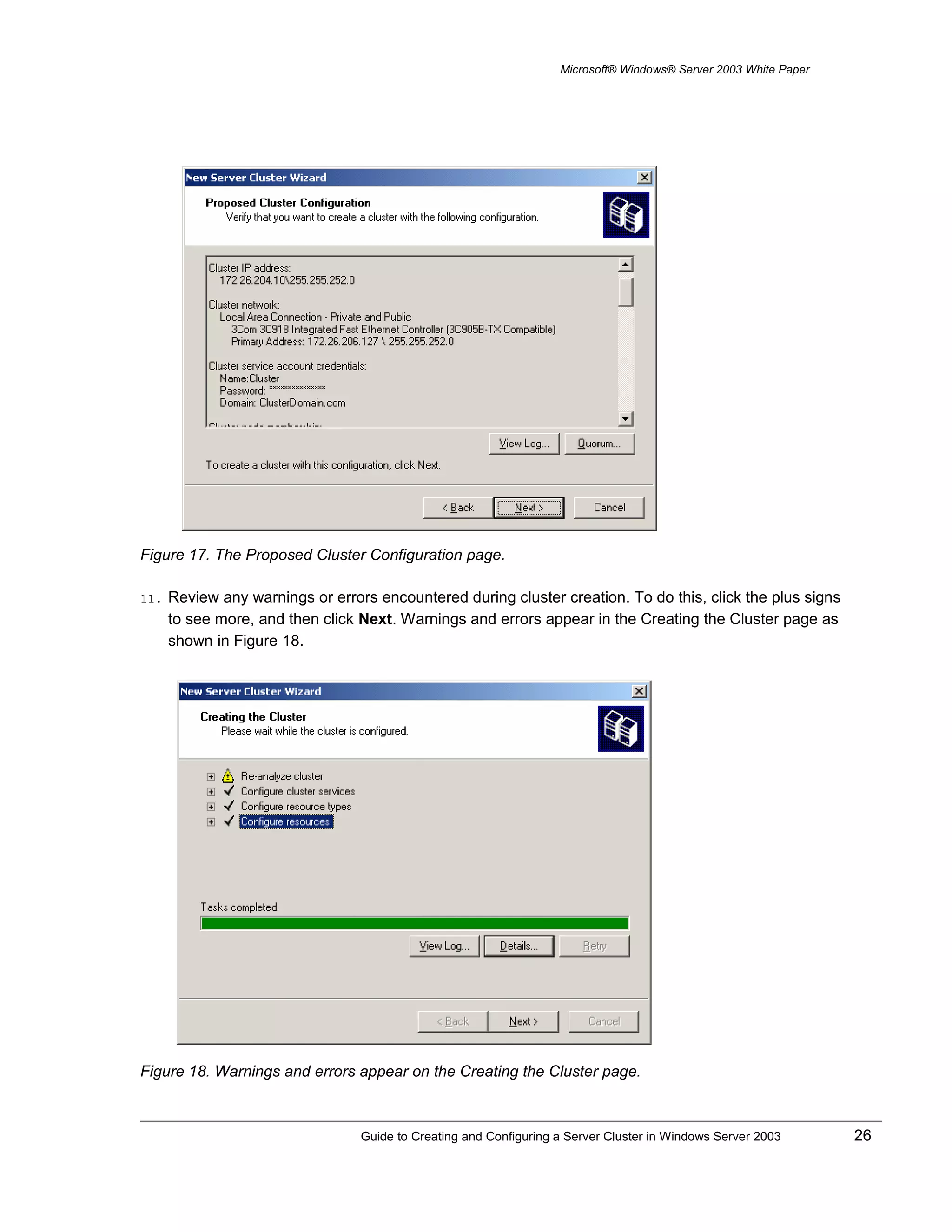 Microsoft® Windows® Server 2003 White Paper
Figure 17. The Proposed Cluster Configuration page.
11. Review any warnings or errors encountered during cluster creation. To do this, click the plus signs
to see more, and then click Next. Warnings and errors appear in the Creating the Cluster page as
shown in Figure 18.
Figure 18. Warnings and errors appear on the Creating the Cluster page.
Guide to Creating and Configuring a Server Cluster in Windows Server 2003 26
 
