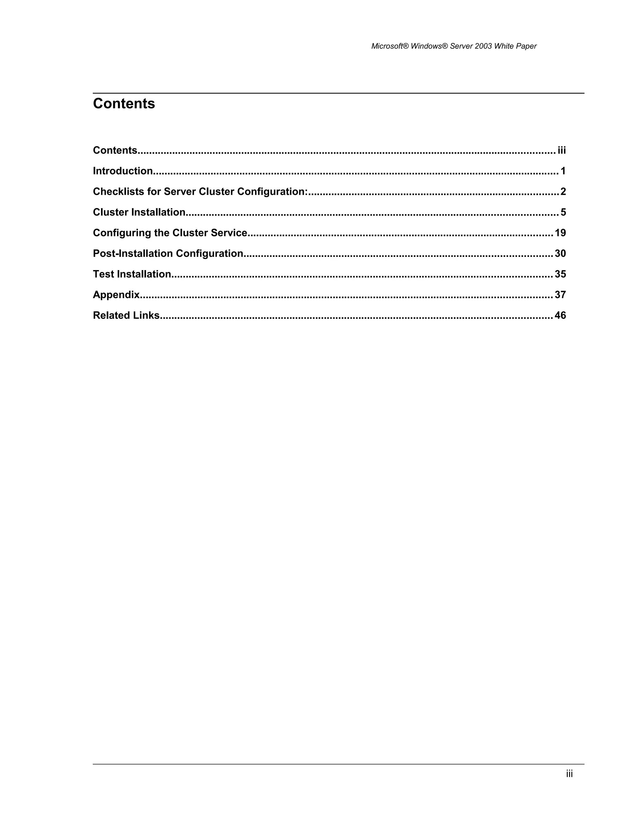 Microsoft® Windows® Server 2003 White Paper
Contents
Contents................................................................................................................................................. iii
Introduction............................................................................................................................................. 1
Checklists for Server Cluster Configuration:.......................................................................................2
Cluster Installation.................................................................................................................................5
Configuring the Cluster Service..........................................................................................................19
Post-Installation Configuration...........................................................................................................30
Test Installation....................................................................................................................................35
Appendix...............................................................................................................................................37
Related Links........................................................................................................................................46
iii
 