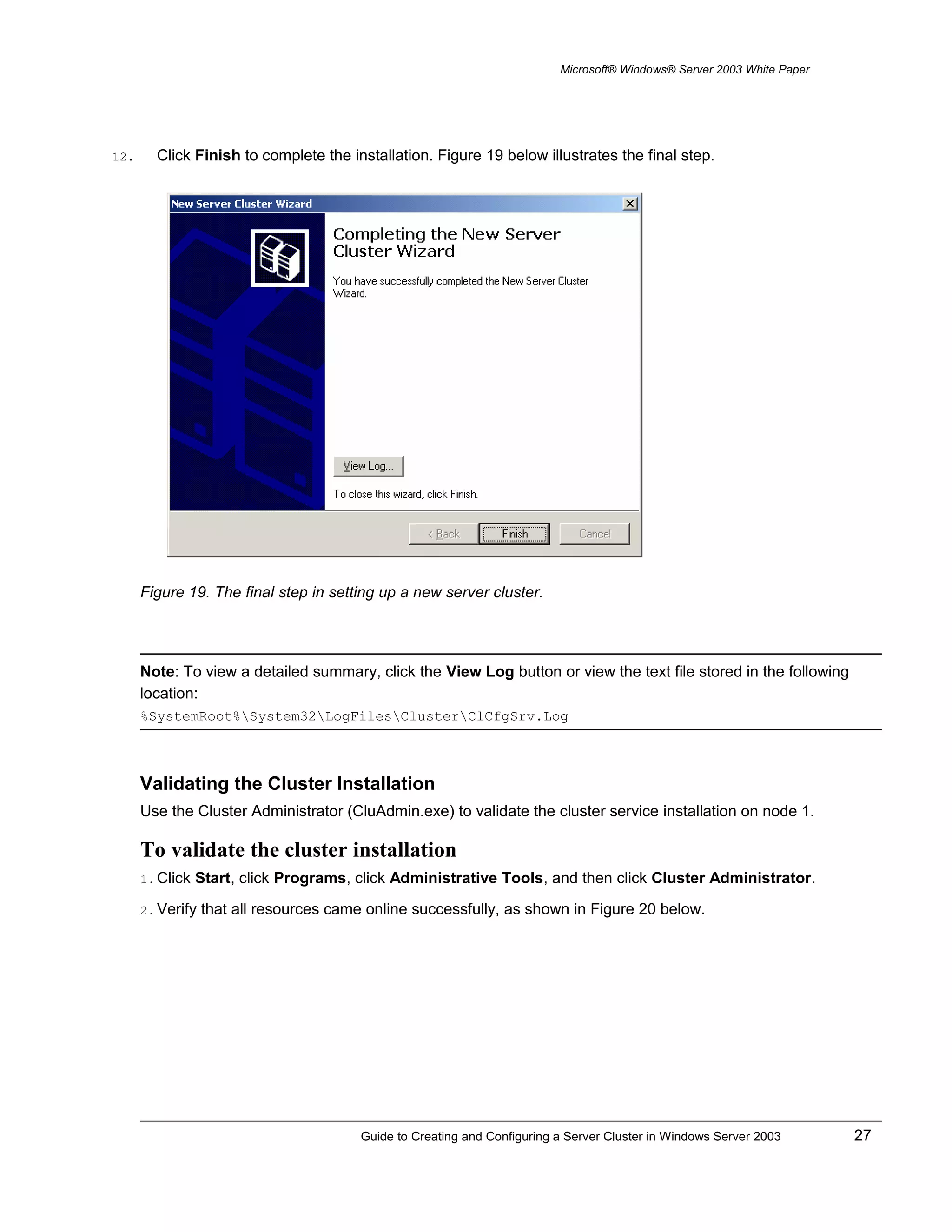 Microsoft® Windows® Server 2003 White Paper
12. Click Finish to complete the installation. Figure 19 below illustrates the final step.
Figure 19. The final step in setting up a new server cluster.
Note: To view a detailed summary, click the View Log button or view the text file stored in the following
location:
%SystemRoot%System32LogFilesClusterClCfgSrv.Log
Validating the Cluster Installation
Use the Cluster Administrator (CluAdmin.exe) to validate the cluster service installation on node 1.
To validate the cluster installation
1. Click Start, click Programs, click Administrative Tools, and then click Cluster Administrator.
2. Verify that all resources came online successfully, as shown in Figure 20 below.
Guide to Creating and Configuring a Server Cluster in Windows Server 2003 27
 