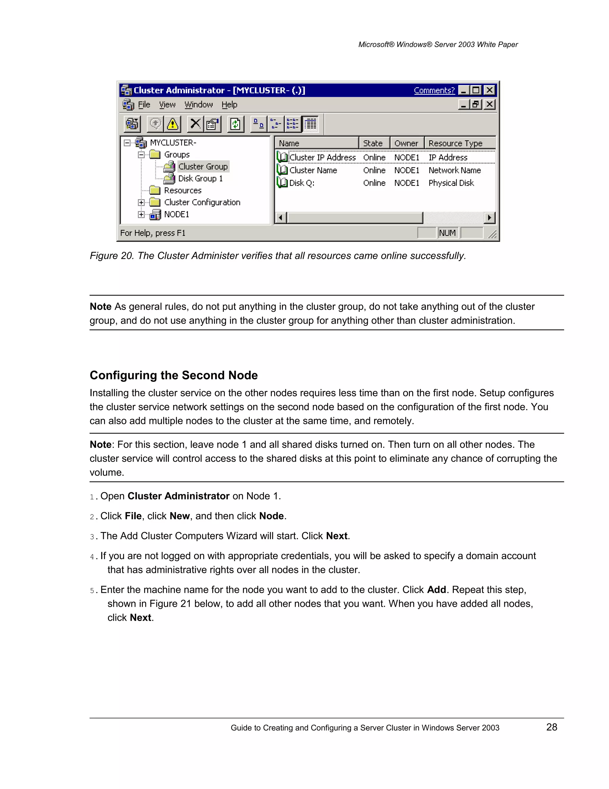 Microsoft® Windows® Server 2003 White Paper
Figure 20. The Cluster Administer verifies that all resources came online successfully.
Note As general rules, do not put anything in the cluster group, do not take anything out of the cluster
group, and do not use anything in the cluster group for anything other than cluster administration.
Configuring the Second Node
Installing the cluster service on the other nodes requires less time than on the first node. Setup configures
the cluster service network settings on the second node based on the configuration of the first node. You
can also add multiple nodes to the cluster at the same time, and remotely.
Note: For this section, leave node 1 and all shared disks turned on. Then turn on all other nodes. The
cluster service will control access to the shared disks at this point to eliminate any chance of corrupting the
volume.
1. Open Cluster Administrator on Node 1.
2. Click File, click New, and then click Node.
3. The Add Cluster Computers Wizard will start. Click Next.
4. If you are not logged on with appropriate credentials, you will be asked to specify a domain account
that has administrative rights over all nodes in the cluster.
5. Enter the machine name for the node you want to add to the cluster. Click Add. Repeat this step,
shown in Figure 21 below, to add all other nodes that you want. When you have added all nodes,
click Next.
Guide to Creating and Configuring a Server Cluster in Windows Server 2003 28
 