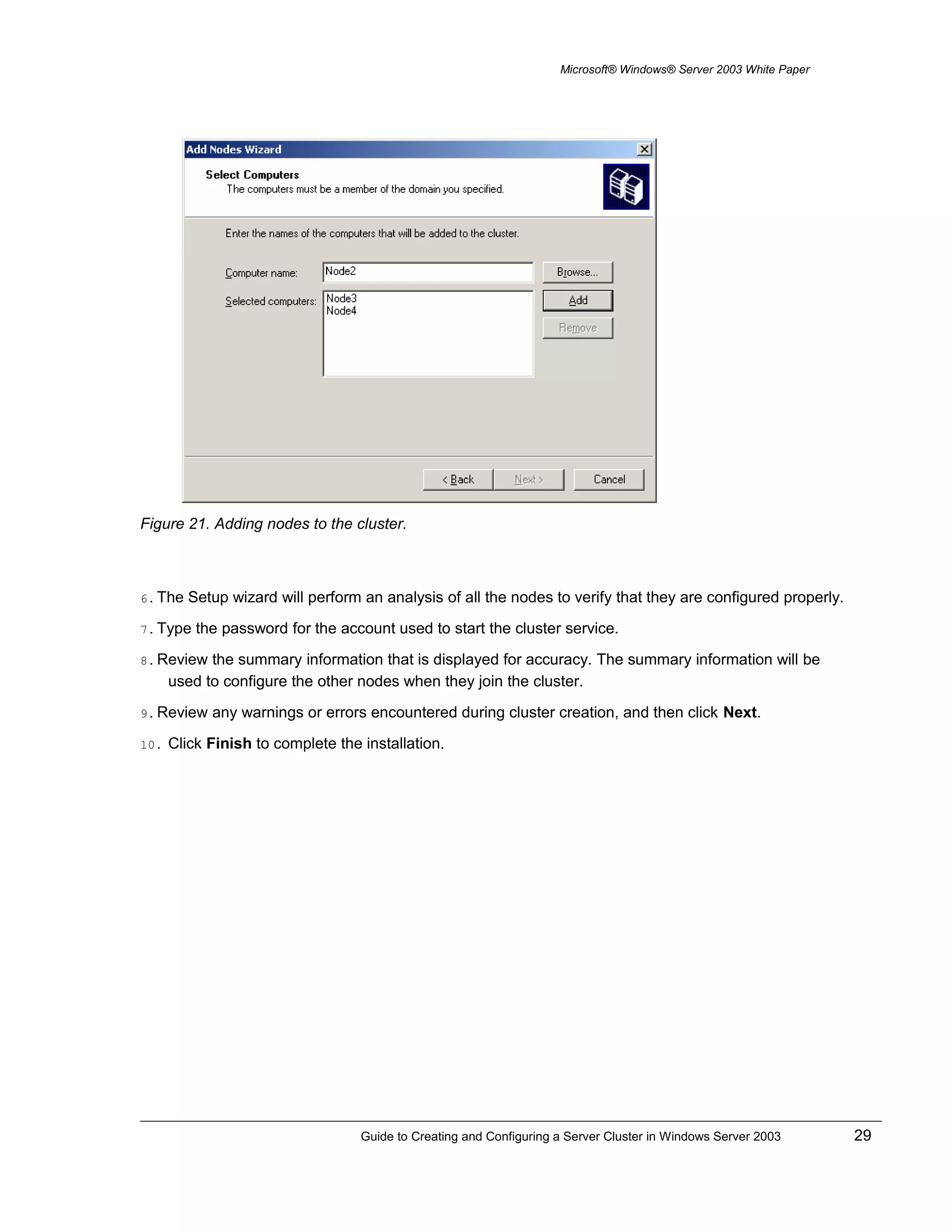 Microsoft® Windows® Server 2003 White Paper
Figure 21. Adding nodes to the cluster.
6. The Setup wizard will perform an analysis of all the nodes to verify that they are configured properly.
7. Type the password for the account used to start the cluster service.
8. Review the summary information that is displayed for accuracy. The summary information will be
used to configure the other nodes when they join the cluster.
9. Review any warnings or errors encountered during cluster creation, and then click Next.
10. Click Finish to complete the installation.
Guide to Creating and Configuring a Server Cluster in Windows Server 2003 29
 