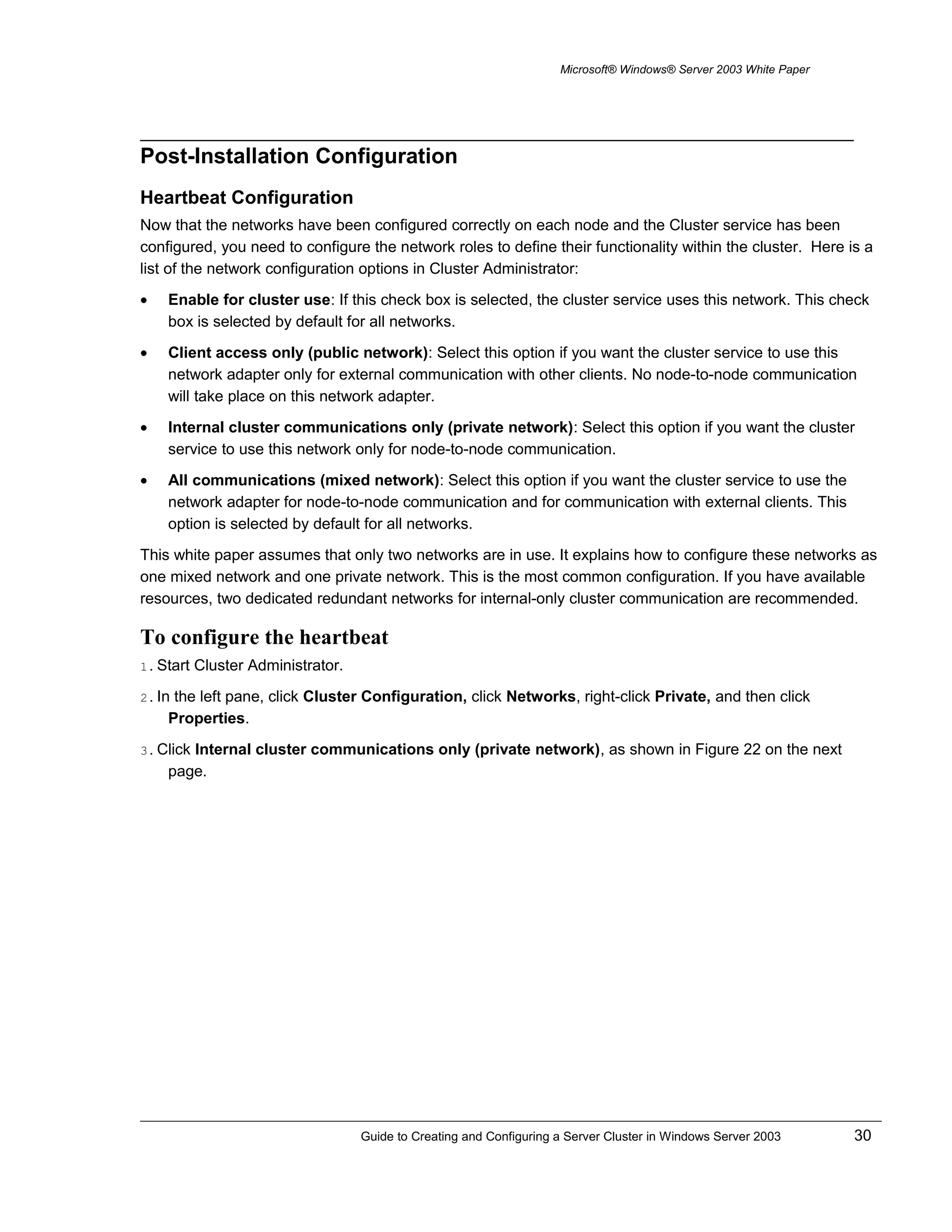 Microsoft® Windows® Server 2003 White Paper
Post-Installation Configuration
Heartbeat Configuration
Now that the networks have been configured correctly on each node and the Cluster service has been
configured, you need to configure the network roles to define their functionality within the cluster. Here is a
list of the network configuration options in Cluster Administrator:
• Enable for cluster use: If this check box is selected, the cluster service uses this network. This check
box is selected by default for all networks.
• Client access only (public network): Select this option if you want the cluster service to use this
network adapter only for external communication with other clients. No node-to-node communication
will take place on this network adapter.
• Internal cluster communications only (private network): Select this option if you want the cluster
service to use this network only for node-to-node communication.
• All communications (mixed network): Select this option if you want the cluster service to use the
network adapter for node-to-node communication and for communication with external clients. This
option is selected by default for all networks.
This white paper assumes that only two networks are in use. It explains how to configure these networks as
one mixed network and one private network. This is the most common configuration. If you have available
resources, two dedicated redundant networks for internal-only cluster communication are recommended.
To configure the heartbeat
1. Start Cluster Administrator.
2. In the left pane, click Cluster Configuration, click Networks, right-click Private, and then click
Properties.
3. Click Internal cluster communications only (private network), as shown in Figure 22 on the next
page.
Guide to Creating and Configuring a Server Cluster in Windows Server 2003 30
 