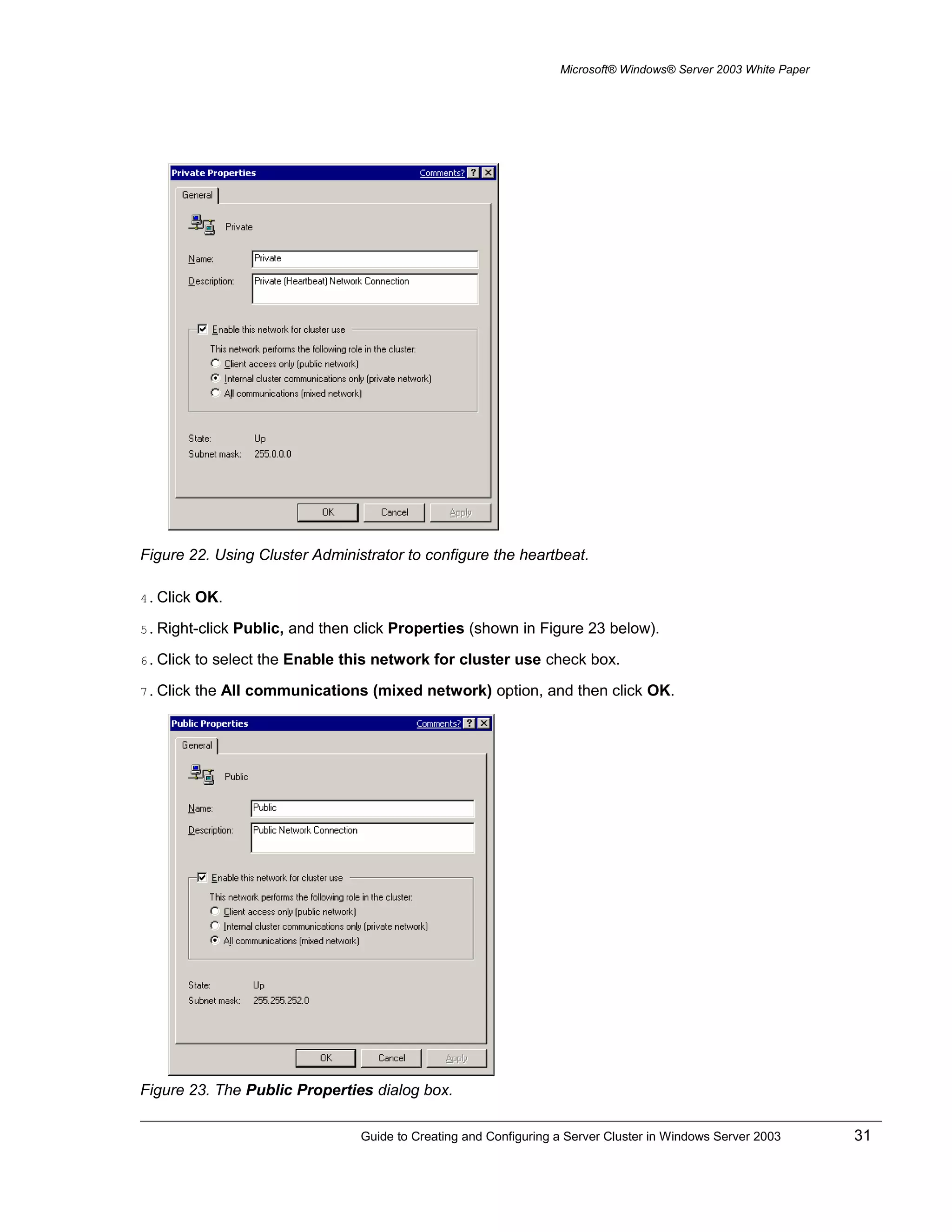 Microsoft® Windows® Server 2003 White Paper
Figure 22. Using Cluster Administrator to configure the heartbeat.
4. Click OK.
5. Right-click Public, and then click Properties (shown in Figure 23 below).
6. Click to select the Enable this network for cluster use check box.
7. Click the All communications (mixed network) option, and then click OK.
Figure 23. The Public Properties dialog box.
Guide to Creating and Configuring a Server Cluster in Windows Server 2003 31
 