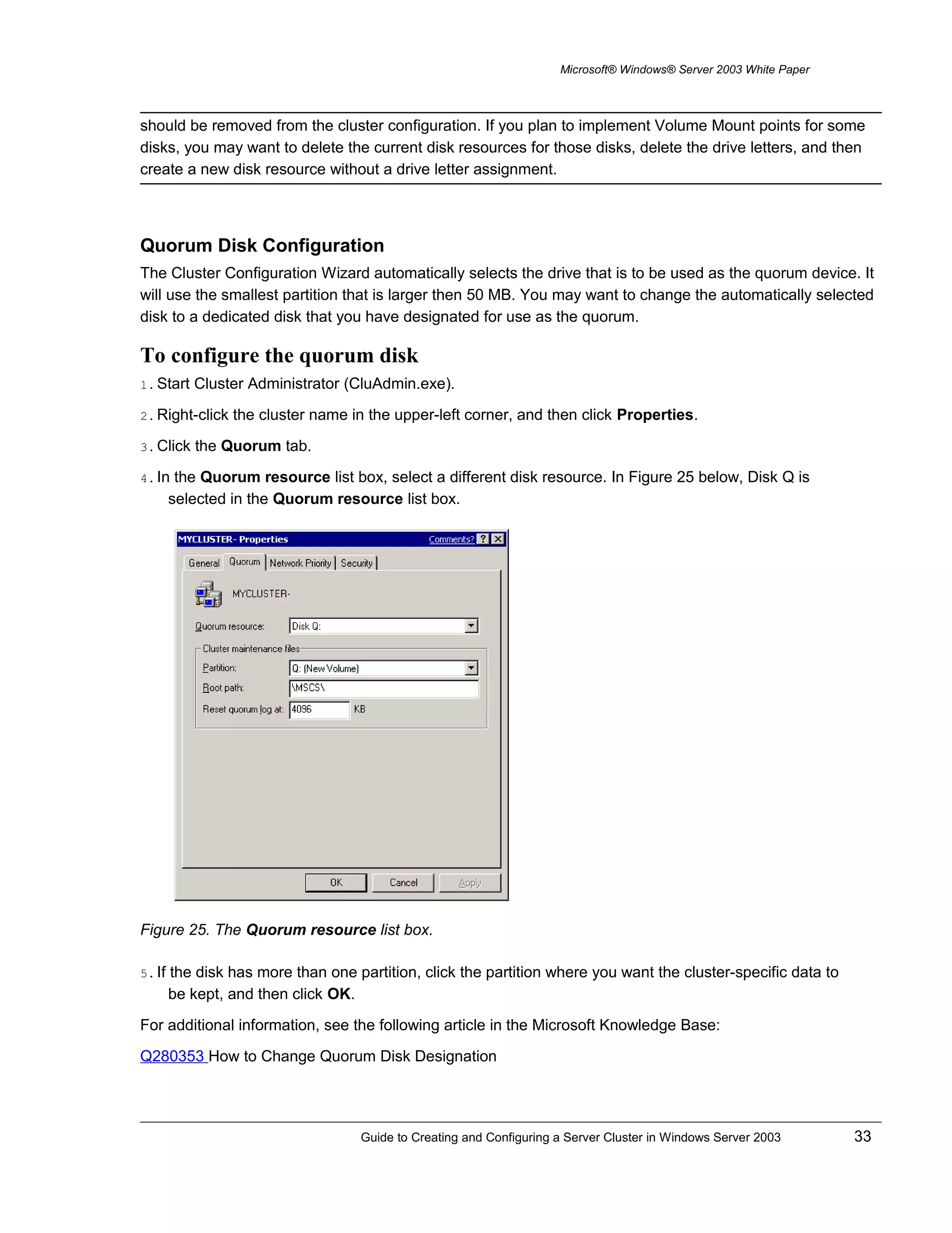 Microsoft® Windows® Server 2003 White Paper
should be removed from the cluster configuration. If you plan to implement Volume Mount points for some
disks, you may want to delete the current disk resources for those disks, delete the drive letters, and then
create a new disk resource without a drive letter assignment.
Quorum Disk Configuration
The Cluster Configuration Wizard automatically selects the drive that is to be used as the quorum device. It
will use the smallest partition that is larger then 50 MB. You may want to change the automatically selected
disk to a dedicated disk that you have designated for use as the quorum.
To configure the quorum disk
1. Start Cluster Administrator (CluAdmin.exe).
2. Right-click the cluster name in the upper-left corner, and then click Properties.
3. Click the Quorum tab.
4. In the Quorum resource list box, select a different disk resource. In Figure 25 below, Disk Q is
selected in the Quorum resource list box.
Figure 25. The Quorum resource list box.
5. If the disk has more than one partition, click the partition where you want the cluster-specific data to
be kept, and then click OK.
For additional information, see the following article in the Microsoft Knowledge Base:
Q280353 How to Change Quorum Disk Designation
Guide to Creating and Configuring a Server Cluster in Windows Server 2003 33
 