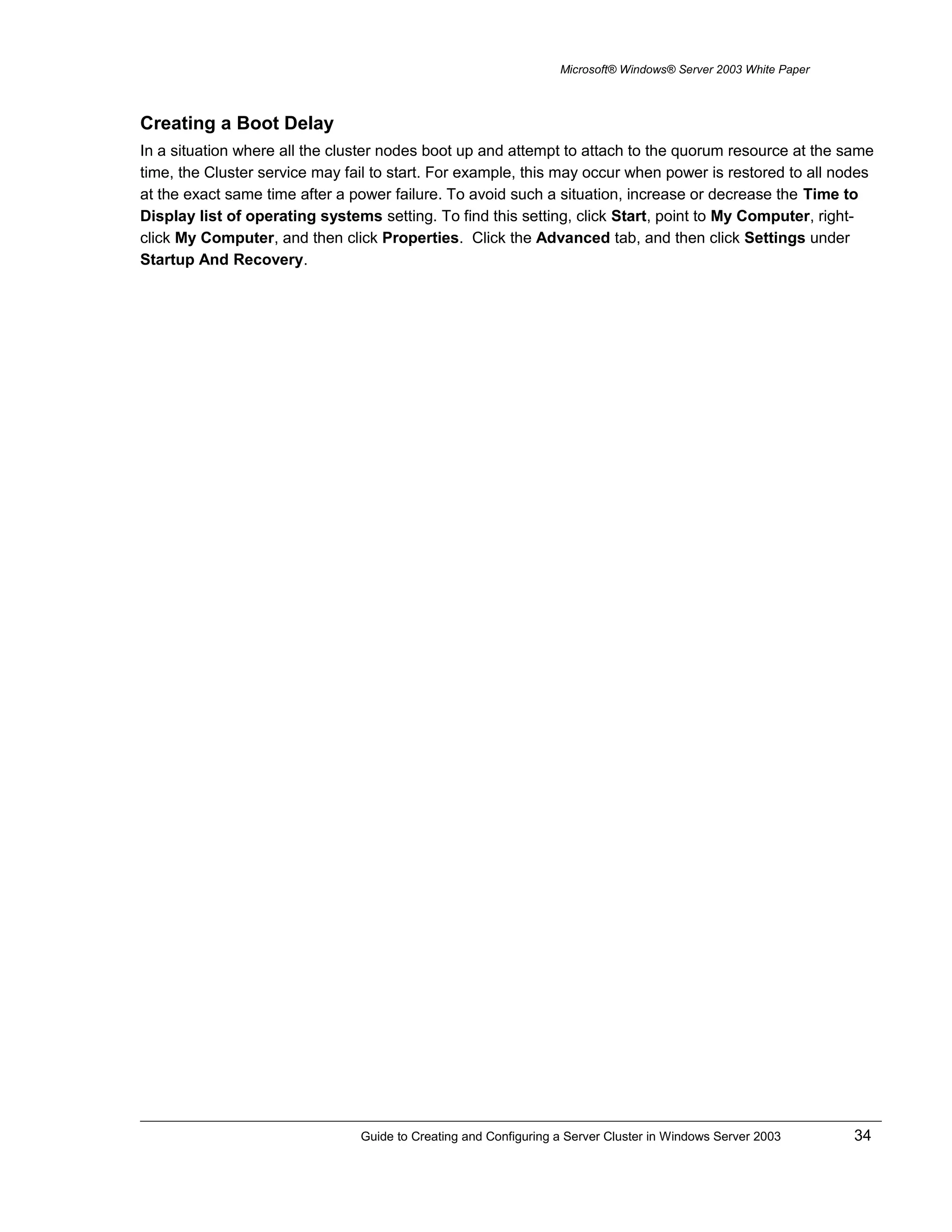 Microsoft® Windows® Server 2003 White Paper
Creating a Boot Delay
In a situation where all the cluster nodes boot up and attempt to attach to the quorum resource at the same
time, the Cluster service may fail to start. For example, this may occur when power is restored to all nodes
at the exact same time after a power failure. To avoid such a situation, increase or decrease the Time to
Display list of operating systems setting. To find this setting, click Start, point to My Computer, right-
click My Computer, and then click Properties. Click the Advanced tab, and then click Settings under
Startup And Recovery.
Guide to Creating and Configuring a Server Cluster in Windows Server 2003 34
 