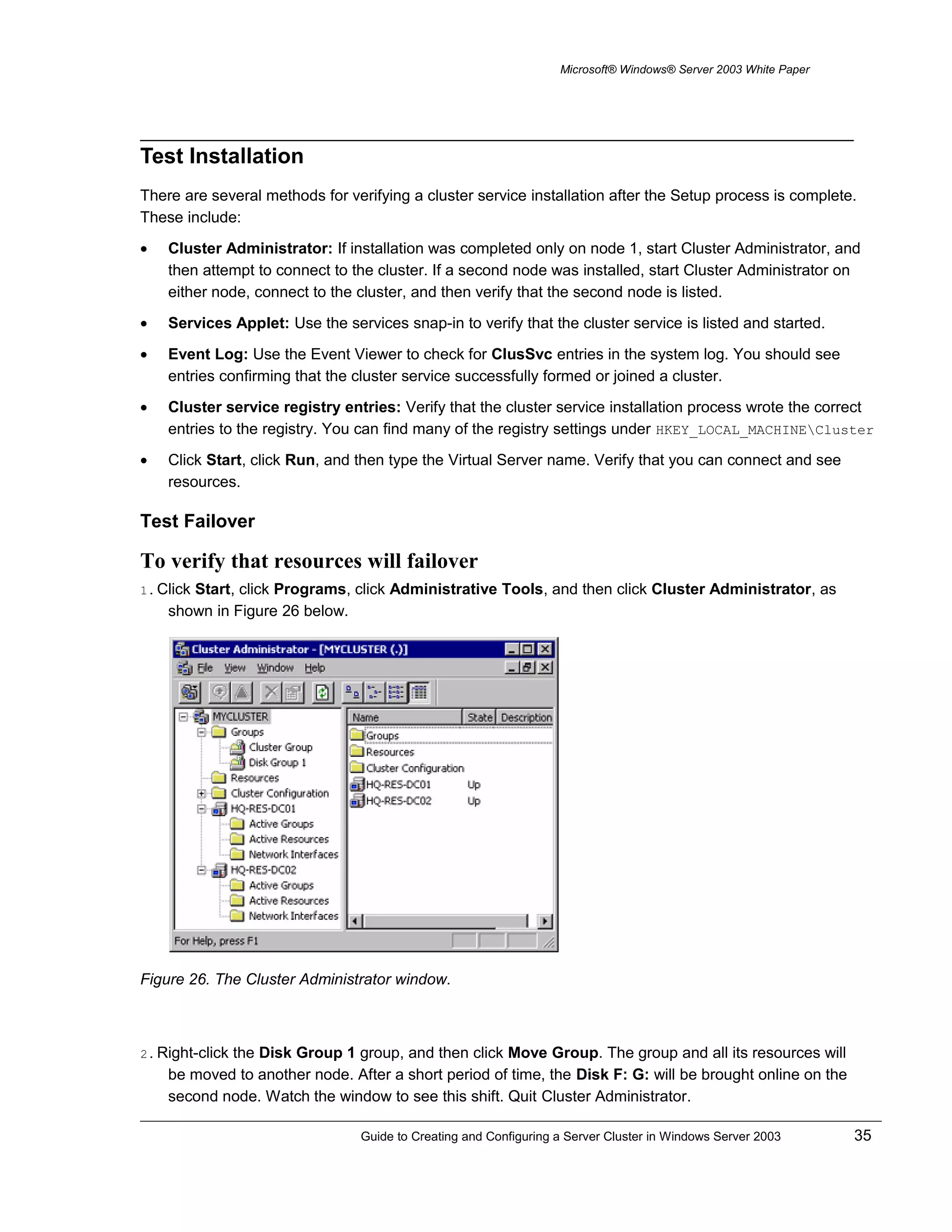 Microsoft® Windows® Server 2003 White Paper
Test Installation
There are several methods for verifying a cluster service installation after the Setup process is complete.
These include:
• Cluster Administrator: If installation was completed only on node 1, start Cluster Administrator, and
then attempt to connect to the cluster. If a second node was installed, start Cluster Administrator on
either node, connect to the cluster, and then verify that the second node is listed.
• Services Applet: Use the services snap-in to verify that the cluster service is listed and started.
• Event Log: Use the Event Viewer to check for ClusSvc entries in the system log. You should see
entries confirming that the cluster service successfully formed or joined a cluster.
• Cluster service registry entries: Verify that the cluster service installation process wrote the correct
entries to the registry. You can find many of the registry settings under HKEY_LOCAL_MACHINECluster
• Click Start, click Run, and then type the Virtual Server name. Verify that you can connect and see
resources.
Test Failover
To verify that resources will failover
1. Click Start, click Programs, click Administrative Tools, and then click Cluster Administrator, as
shown in Figure 26 below.
Figure 26. The Cluster Administrator window.
2. Right-click the Disk Group 1 group, and then click Move Group. The group and all its resources will
be moved to another node. After a short period of time, the Disk F: G: will be brought online on the
second node. Watch the window to see this shift. Quit Cluster Administrator.
Guide to Creating and Configuring a Server Cluster in Windows Server 2003 35
 