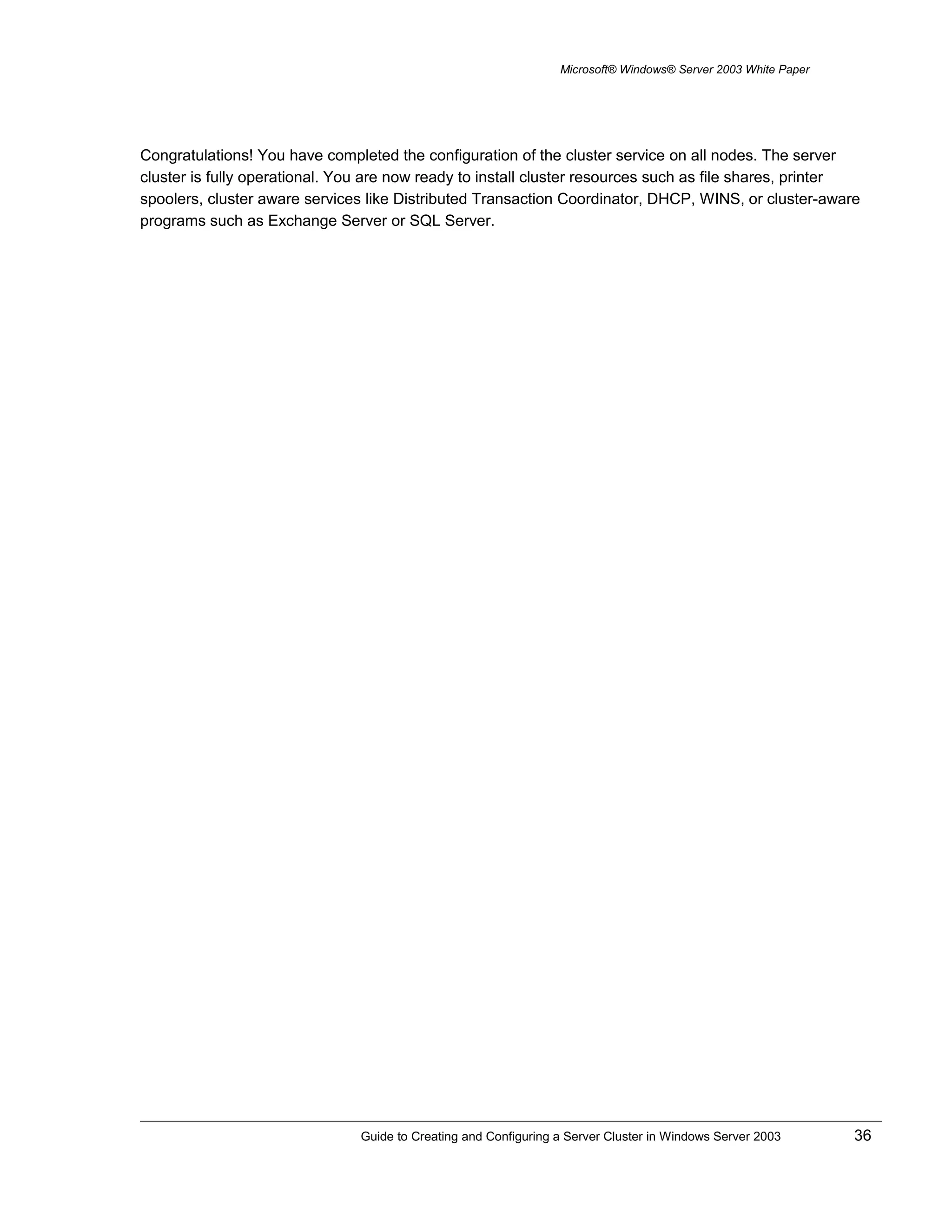 Microsoft® Windows® Server 2003 White Paper
Congratulations! You have completed the configuration of the cluster service on all nodes. The server
cluster is fully operational. You are now ready to install cluster resources such as file shares, printer
spoolers, cluster aware services like Distributed Transaction Coordinator, DHCP, WINS, or cluster-aware
programs such as Exchange Server or SQL Server.
Guide to Creating and Configuring a Server Cluster in Windows Server 2003 36
 