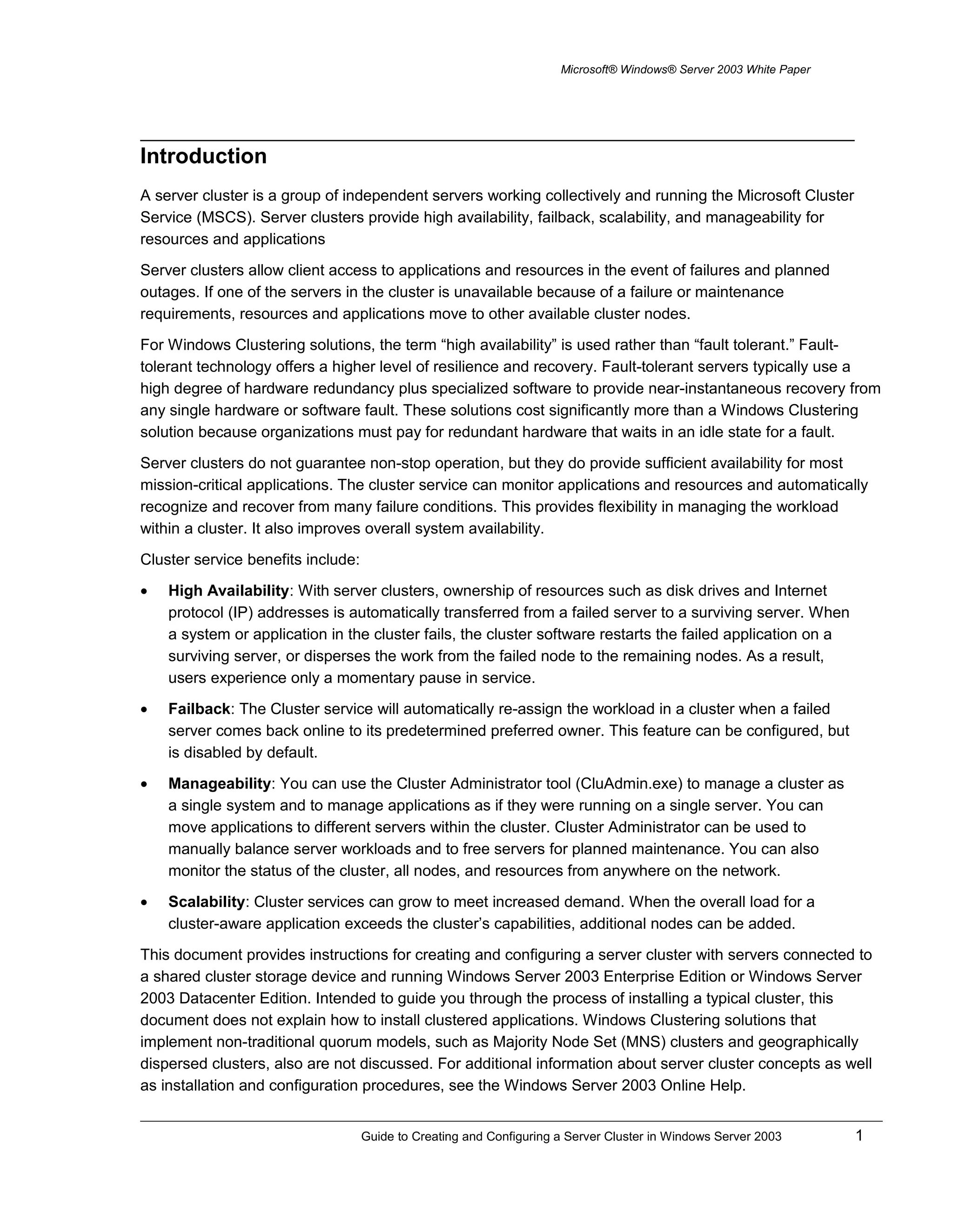 Microsoft® Windows® Server 2003 White Paper
Introduction
A server cluster is a group of independent servers working collectively and running the Microsoft Cluster
Service (MSCS). Server clusters provide high availability, failback, scalability, and manageability for
resources and applications
Server clusters allow client access to applications and resources in the event of failures and planned
outages. If one of the servers in the cluster is unavailable because of a failure or maintenance
requirements, resources and applications move to other available cluster nodes.
For Windows Clustering solutions, the term “high availability” is used rather than “fault tolerant.” Fault-
tolerant technology offers a higher level of resilience and recovery. Fault-tolerant servers typically use a
high degree of hardware redundancy plus specialized software to provide near-instantaneous recovery from
any single hardware or software fault. These solutions cost significantly more than a Windows Clustering
solution because organizations must pay for redundant hardware that waits in an idle state for a fault.
Server clusters do not guarantee non-stop operation, but they do provide sufficient availability for most
mission-critical applications. The cluster service can monitor applications and resources and automatically
recognize and recover from many failure conditions. This provides flexibility in managing the workload
within a cluster. It also improves overall system availability.
Cluster service benefits include:
• High Availability: With server clusters, ownership of resources such as disk drives and Internet
protocol (IP) addresses is automatically transferred from a failed server to a surviving server. When
a system or application in the cluster fails, the cluster software restarts the failed application on a
surviving server, or disperses the work from the failed node to the remaining nodes. As a result,
users experience only a momentary pause in service.
• Failback: The Cluster service will automatically re-assign the workload in a cluster when a failed
server comes back online to its predetermined preferred owner. This feature can be configured, but
is disabled by default.
• Manageability: You can use the Cluster Administrator tool (CluAdmin.exe) to manage a cluster as
a single system and to manage applications as if they were running on a single server. You can
move applications to different servers within the cluster. Cluster Administrator can be used to
manually balance server workloads and to free servers for planned maintenance. You can also
monitor the status of the cluster, all nodes, and resources from anywhere on the network.
• Scalability: Cluster services can grow to meet increased demand. When the overall load for a
cluster-aware application exceeds the cluster’s capabilities, additional nodes can be added.
This document provides instructions for creating and configuring a server cluster with servers connected to
a shared cluster storage device and running Windows Server 2003 Enterprise Edition or Windows Server
2003 Datacenter Edition. Intended to guide you through the process of installing a typical cluster, this
document does not explain how to install clustered applications. Windows Clustering solutions that
implement non-traditional quorum models, such as Majority Node Set (MNS) clusters and geographically
dispersed clusters, also are not discussed. For additional information about server cluster concepts as well
as installation and configuration procedures, see the Windows Server 2003 Online Help.
Guide to Creating and Configuring a Server Cluster in Windows Server 2003 1
 