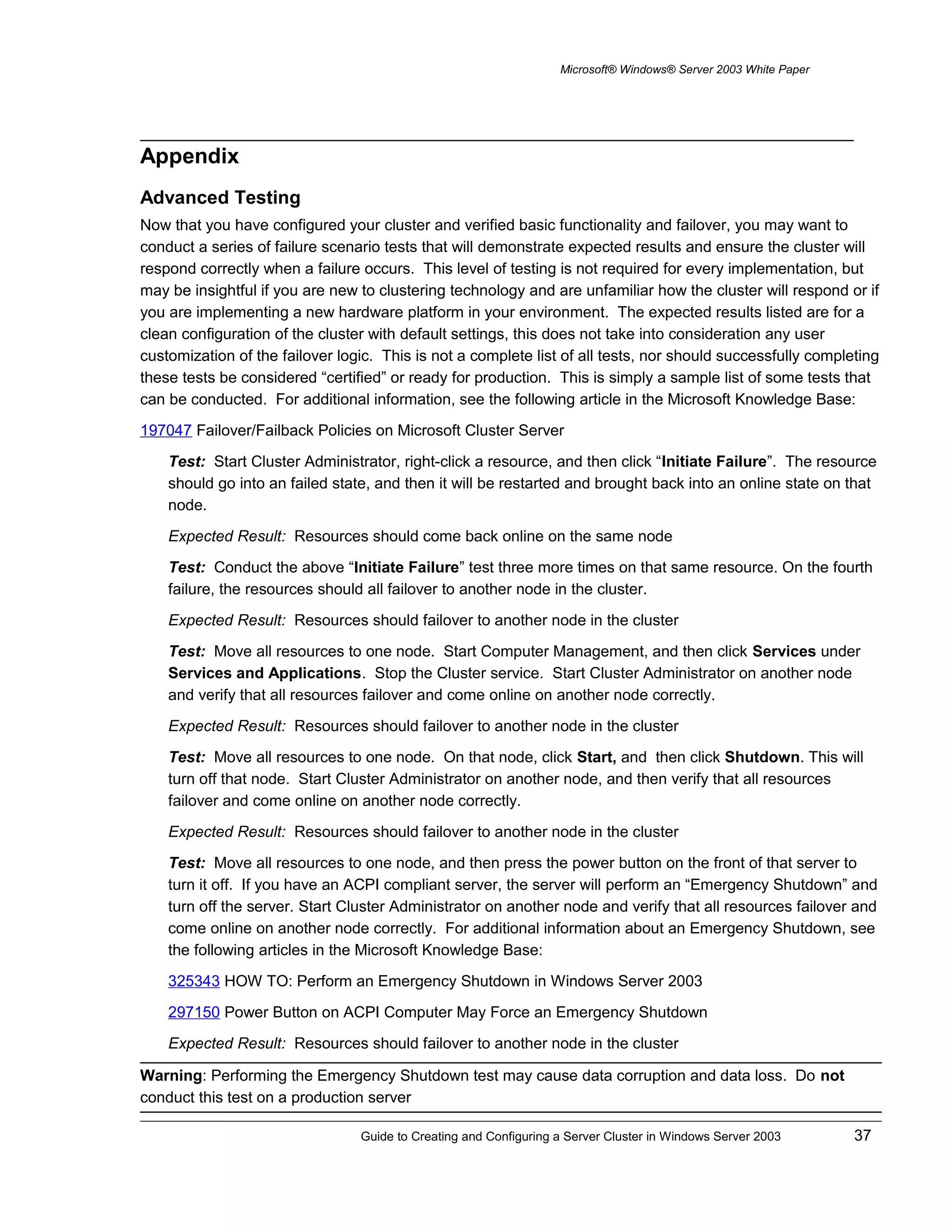 Microsoft® Windows® Server 2003 White Paper
Appendix
Advanced Testing
Now that you have configured your cluster and verified basic functionality and failover, you may want to
conduct a series of failure scenario tests that will demonstrate expected results and ensure the cluster will
respond correctly when a failure occurs. This level of testing is not required for every implementation, but
may be insightful if you are new to clustering technology and are unfamiliar how the cluster will respond or if
you are implementing a new hardware platform in your environment. The expected results listed are for a
clean configuration of the cluster with default settings, this does not take into consideration any user
customization of the failover logic. This is not a complete list of all tests, nor should successfully completing
these tests be considered “certified” or ready for production. This is simply a sample list of some tests that
can be conducted. For additional information, see the following article in the Microsoft Knowledge Base:
197047 Failover/Failback Policies on Microsoft Cluster Server
Test: Start Cluster Administrator, right-click a resource, and then click “Initiate Failure”. The resource
should go into an failed state, and then it will be restarted and brought back into an online state on that
node.
Expected Result: Resources should come back online on the same node
Test: Conduct the above “Initiate Failure” test three more times on that same resource. On the fourth
failure, the resources should all failover to another node in the cluster.
Expected Result: Resources should failover to another node in the cluster
Test: Move all resources to one node. Start Computer Management, and then click Services under
Services and Applications. Stop the Cluster service. Start Cluster Administrator on another node
and verify that all resources failover and come online on another node correctly.
Expected Result: Resources should failover to another node in the cluster
Test: Move all resources to one node. On that node, click Start, and then click Shutdown. This will
turn off that node. Start Cluster Administrator on another node, and then verify that all resources
failover and come online on another node correctly.
Expected Result: Resources should failover to another node in the cluster
Test: Move all resources to one node, and then press the power button on the front of that server to
turn it off. If you have an ACPI compliant server, the server will perform an “Emergency Shutdown” and
turn off the server. Start Cluster Administrator on another node and verify that all resources failover and
come online on another node correctly. For additional information about an Emergency Shutdown, see
the following articles in the Microsoft Knowledge Base:
325343 HOW TO: Perform an Emergency Shutdown in Windows Server 2003
297150 Power Button on ACPI Computer May Force an Emergency Shutdown
Expected Result: Resources should failover to another node in the cluster
Warning: Performing the Emergency Shutdown test may cause data corruption and data loss. Do not
conduct this test on a production server
Guide to Creating and Configuring a Server Cluster in Windows Server 2003 37
 