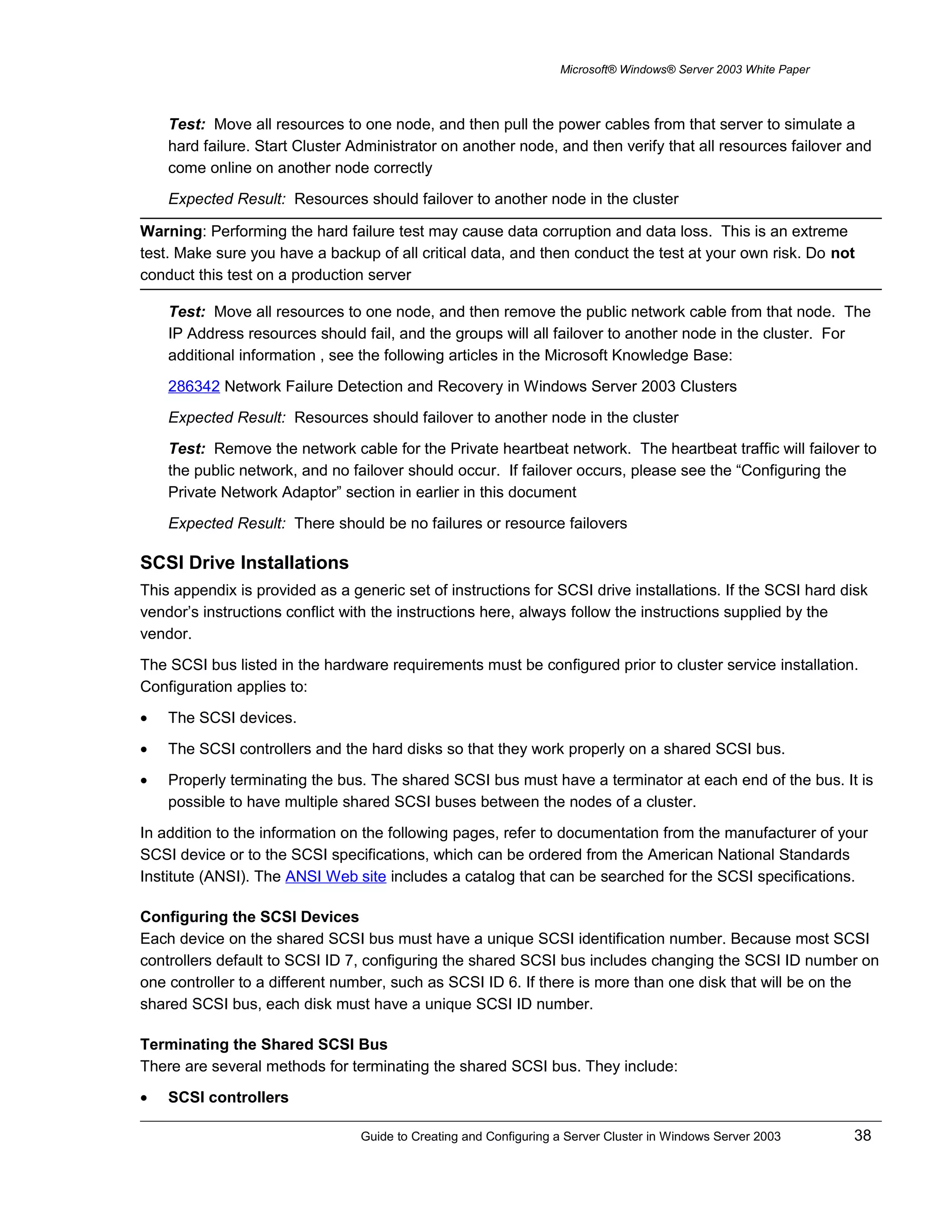 Microsoft® Windows® Server 2003 White Paper
Test: Move all resources to one node, and then pull the power cables from that server to simulate a
hard failure. Start Cluster Administrator on another node, and then verify that all resources failover and
come online on another node correctly
Expected Result: Resources should failover to another node in the cluster
Warning: Performing the hard failure test may cause data corruption and data loss. This is an extreme
test. Make sure you have a backup of all critical data, and then conduct the test at your own risk. Do not
conduct this test on a production server
Test: Move all resources to one node, and then remove the public network cable from that node. The
IP Address resources should fail, and the groups will all failover to another node in the cluster. For
additional information , see the following articles in the Microsoft Knowledge Base:
286342 Network Failure Detection and Recovery in Windows Server 2003 Clusters
Expected Result: Resources should failover to another node in the cluster
Test: Remove the network cable for the Private heartbeat network. The heartbeat traffic will failover to
the public network, and no failover should occur. If failover occurs, please see the “Configuring the
Private Network Adaptor” section in earlier in this document
Expected Result: There should be no failures or resource failovers
SCSI Drive Installations
This appendix is provided as a generic set of instructions for SCSI drive installations. If the SCSI hard disk
vendor’s instructions conflict with the instructions here, always follow the instructions supplied by the
vendor.
The SCSI bus listed in the hardware requirements must be configured prior to cluster service installation.
Configuration applies to:
• The SCSI devices.
• The SCSI controllers and the hard disks so that they work properly on a shared SCSI bus.
• Properly terminating the bus. The shared SCSI bus must have a terminator at each end of the bus. It is
possible to have multiple shared SCSI buses between the nodes of a cluster.
In addition to the information on the following pages, refer to documentation from the manufacturer of your
SCSI device or to the SCSI specifications, which can be ordered from the American National Standards
Institute (ANSI). The ANSI Web site includes a catalog that can be searched for the SCSI specifications.
Configuring the SCSI Devices
Each device on the shared SCSI bus must have a unique SCSI identification number. Because most SCSI
controllers default to SCSI ID 7, configuring the shared SCSI bus includes changing the SCSI ID number on
one controller to a different number, such as SCSI ID 6. If there is more than one disk that will be on the
shared SCSI bus, each disk must have a unique SCSI ID number.
Terminating the Shared SCSI Bus
There are several methods for terminating the shared SCSI bus. They include:
• SCSI controllers
Guide to Creating and Configuring a Server Cluster in Windows Server 2003 38
 