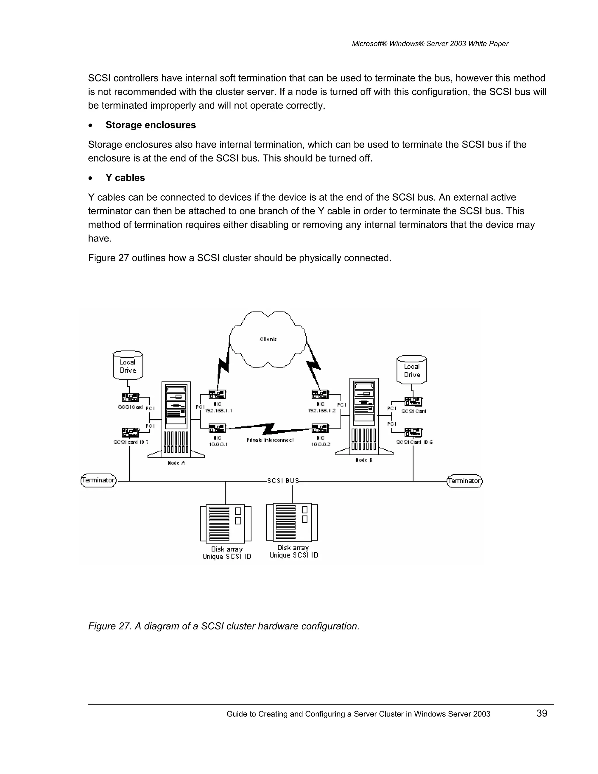 Microsoft® Windows® Server 2003 White Paper
SCSI controllers have internal soft termination that can be used to terminate the bus, however this method
is not recommended with the cluster server. If a node is turned off with this configuration, the SCSI bus will
be terminated improperly and will not operate correctly.
• Storage enclosures
Storage enclosures also have internal termination, which can be used to terminate the SCSI bus if the
enclosure is at the end of the SCSI bus. This should be turned off.
• Y cables
Y cables can be connected to devices if the device is at the end of the SCSI bus. An external active
terminator can then be attached to one branch of the Y cable in order to terminate the SCSI bus. This
method of termination requires either disabling or removing any internal terminators that the device may
have.
Figure 27 outlines how a SCSI cluster should be physically connected.
Figure 27. A diagram of a SCSI cluster hardware configuration.
Guide to Creating and Configuring a Server Cluster in Windows Server 2003 39
 