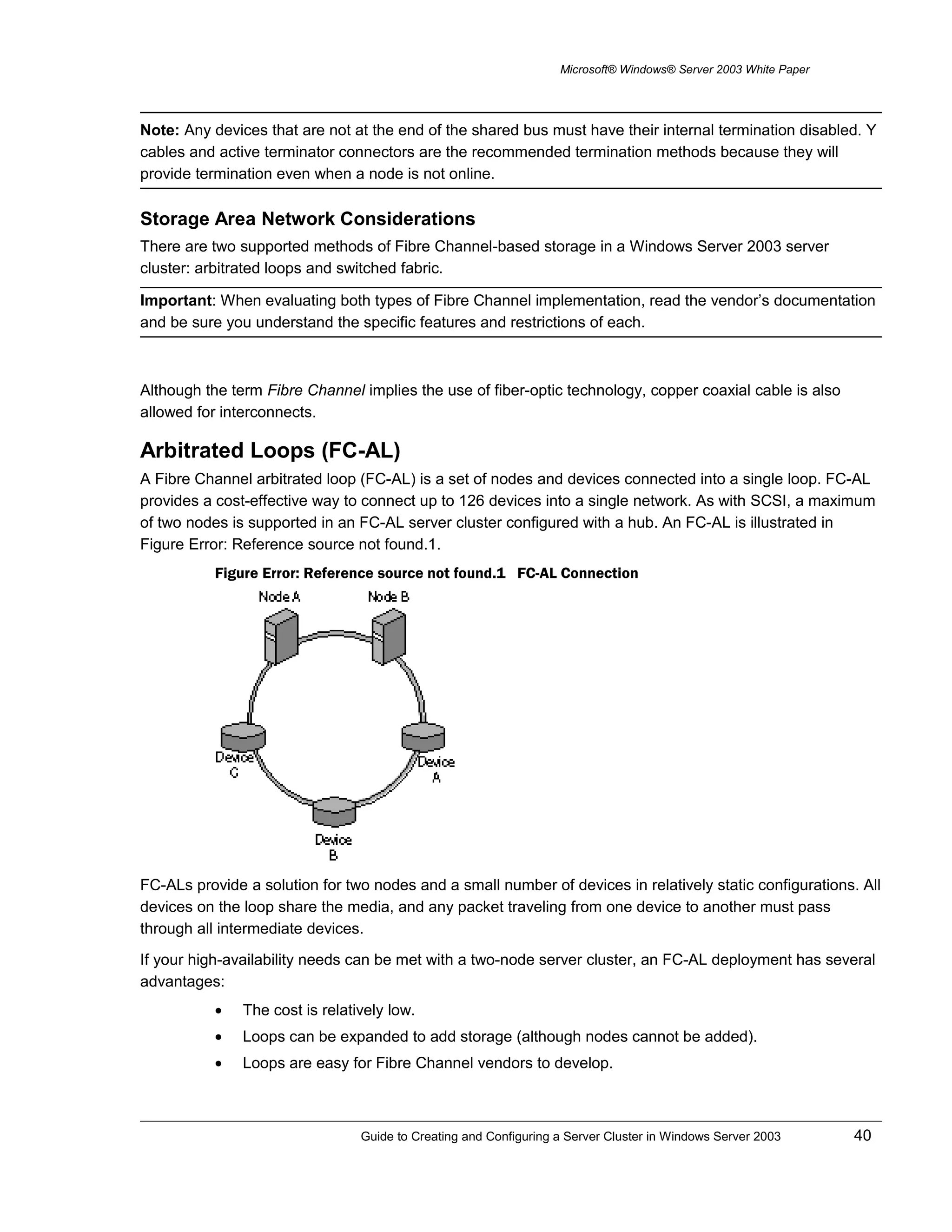 Microsoft® Windows® Server 2003 White Paper
Note: Any devices that are not at the end of the shared bus must have their internal termination disabled. Y
cables and active terminator connectors are the recommended termination methods because they will
provide termination even when a node is not online.
Storage Area Network Considerations
There are two supported methods of Fibre Channel-based storage in a Windows Server 2003 server
cluster: arbitrated loops and switched fabric.
Important: When evaluating both types of Fibre Channel implementation, read the vendor’s documentation
and be sure you understand the specific features and restrictions of each.
Although the term Fibre Channel implies the use of fiber-optic technology, copper coaxial cable is also
allowed for interconnects.
Arbitrated Loops (FC-AL)
A Fibre Channel arbitrated loop (FC-AL) is a set of nodes and devices connected into a single loop. FC-AL
provides a cost-effective way to connect up to 126 devices into a single network. As with SCSI, a maximum
of two nodes is supported in an FC-AL server cluster configured with a hub. An FC-AL is illustrated in
Figure Error: Reference source not found.1.
Figure Error: Reference source not found.1 FC-AL Connection
FC-ALs provide a solution for two nodes and a small number of devices in relatively static configurations. All
devices on the loop share the media, and any packet traveling from one device to another must pass
through all intermediate devices.
If your high-availability needs can be met with a two-node server cluster, an FC-AL deployment has several
advantages:
• The cost is relatively low.
• Loops can be expanded to add storage (although nodes cannot be added).
• Loops are easy for Fibre Channel vendors to develop.
Guide to Creating and Configuring a Server Cluster in Windows Server 2003 40
 