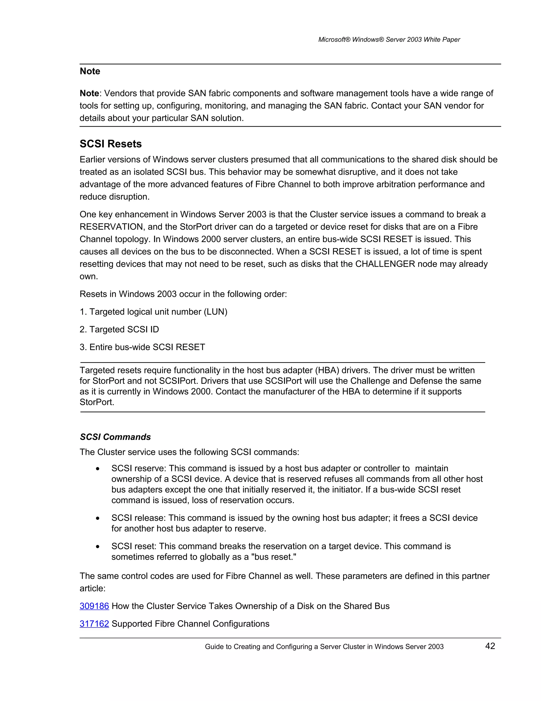 Microsoft® Windows® Server 2003 White Paper
Note: Vendors that provide SAN fabric components and software management tools have a wide range of
tools for setting up, configuring, monitoring, and managing the SAN fabric. Contact your SAN vendor for
details about your particular SAN solution.
SCSI Resets
Earlier versions of Windows server clusters presumed that all communications to the shared disk should be
treated as an isolated SCSI bus. This behavior may be somewhat disruptive, and it does not take
advantage of the more advanced features of Fibre Channel to both improve arbitration performance and
reduce disruption.
One key enhancement in Windows Server 2003 is that the Cluster service issues a command to break a
RESERVATION, and the StorPort driver can do a targeted or device reset for disks that are on a Fibre
Channel topology. In Windows 2000 server clusters, an entire bus-wide SCSI RESET is issued. This
causes all devices on the bus to be disconnected. When a SCSI RESET is issued, a lot of time is spent
resetting devices that may not need to be reset, such as disks that the CHALLENGER node may already
own.
Resets in Windows 2003 occur in the following order:
1. Targeted logical unit number (LUN)
2. Targeted SCSI ID
3. Entire bus-wide SCSI RESET
Targeted resets require functionality in the host bus adapter (HBA) drivers. The driver must be written
for StorPort and not SCSIPort. Drivers that use SCSIPort will use the Challenge and Defense the same
as it is currently in Windows 2000. Contact the manufacturer of the HBA to determine if it supports
StorPort.
SCSI Commands
The Cluster service uses the following SCSI commands:
• SCSI reserve: This command is issued by a host bus adapter or controller to maintain
ownership of a SCSI device. A device that is reserved refuses all commands from all other host
bus adapters except the one that initially reserved it, the initiator. If a bus-wide SCSI reset
command is issued, loss of reservation occurs.
• SCSI release: This command is issued by the owning host bus adapter; it frees a SCSI device
for another host bus adapter to reserve.
• SCSI reset: This command breaks the reservation on a target device. This command is
sometimes referred to globally as a "bus reset."
The same control codes are used for Fibre Channel as well. These parameters are defined in this partner
article:
309186 How the Cluster Service Takes Ownership of a Disk on the Shared Bus
317162 Supported Fibre Channel Configurations
Guide to Creating and Configuring a Server Cluster in Windows Server 2003 42
Note
 