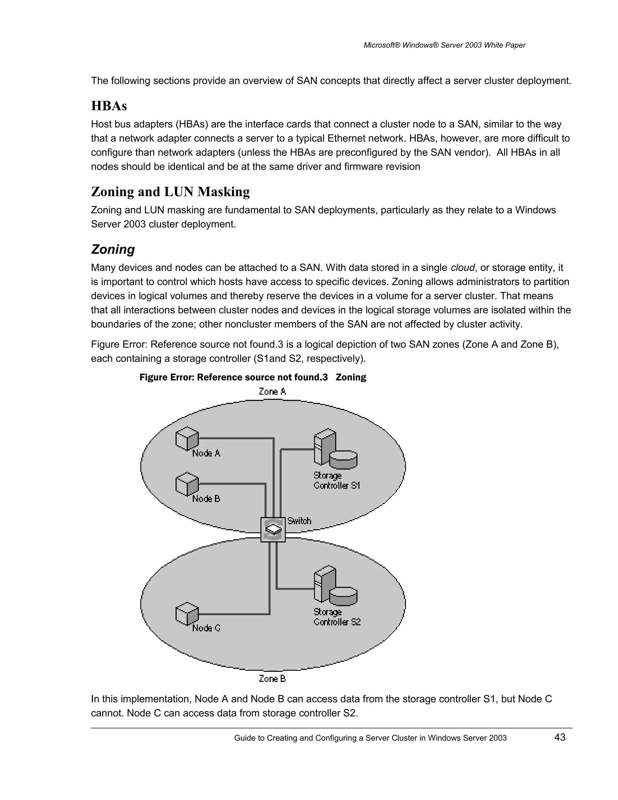 Microsoft® Windows® Server 2003 White Paper
The following sections provide an overview of SAN concepts that directly affect a server cluster deployment.
HBAs
Host bus adapters (HBAs) are the interface cards that connect a cluster node to a SAN, similar to the way
that a network adapter connects a server to a typical Ethernet network. HBAs, however, are more difficult to
configure than network adapters (unless the HBAs are preconfigured by the SAN vendor). All HBAs in all
nodes should be identical and be at the same driver and firmware revision
Zoning and LUN Masking
Zoning and LUN masking are fundamental to SAN deployments, particularly as they relate to a Windows
Server 2003 cluster deployment.
Zoning
Many devices and nodes can be attached to a SAN. With data stored in a single cloud, or storage entity, it
is important to control which hosts have access to specific devices. Zoning allows administrators to partition
devices in logical volumes and thereby reserve the devices in a volume for a server cluster. That means
that all interactions between cluster nodes and devices in the logical storage volumes are isolated within the
boundaries of the zone; other noncluster members of the SAN are not affected by cluster activity.
Figure Error: Reference source not found.3 is a logical depiction of two SAN zones (Zone A and Zone B),
each containing a storage controller (S1and S2, respectively).
Figure Error: Reference source not found.3 Zoning
In this implementation, Node A and Node B can access data from the storage controller S1, but Node C
cannot. Node C can access data from storage controller S2.
Guide to Creating and Configuring a Server Cluster in Windows Server 2003 43
 