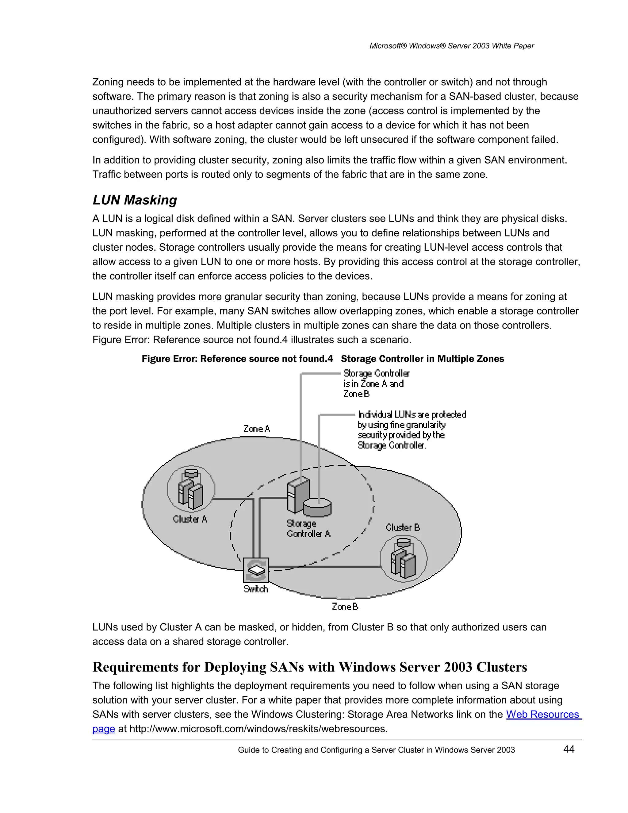 Microsoft® Windows® Server 2003 White Paper
Zoning needs to be implemented at the hardware level (with the controller or switch) and not through
software. The primary reason is that zoning is also a security mechanism for a SAN-based cluster, because
unauthorized servers cannot access devices inside the zone (access control is implemented by the
switches in the fabric, so a host adapter cannot gain access to a device for which it has not been
configured). With software zoning, the cluster would be left unsecured if the software component failed.
In addition to providing cluster security, zoning also limits the traffic flow within a given SAN environment.
Traffic between ports is routed only to segments of the fabric that are in the same zone.
LUN Masking
A LUN is a logical disk defined within a SAN. Server clusters see LUNs and think they are physical disks.
LUN masking, performed at the controller level, allows you to define relationships between LUNs and
cluster nodes. Storage controllers usually provide the means for creating LUN-level access controls that
allow access to a given LUN to one or more hosts. By providing this access control at the storage controller,
the controller itself can enforce access policies to the devices.
LUN masking provides more granular security than zoning, because LUNs provide a means for zoning at
the port level. For example, many SAN switches allow overlapping zones, which enable a storage controller
to reside in multiple zones. Multiple clusters in multiple zones can share the data on those controllers.
Figure Error: Reference source not found.4 illustrates such a scenario.
Figure Error: Reference source not found.4 Storage Controller in Multiple Zones
LUNs used by Cluster A can be masked, or hidden, from Cluster B so that only authorized users can
access data on a shared storage controller.
Requirements for Deploying SANs with Windows Server 2003 Clusters
The following list highlights the deployment requirements you need to follow when using a SAN storage
solution with your server cluster. For a white paper that provides more complete information about using
SANs with server clusters, see the Windows Clustering: Storage Area Networks link on the Web Resources
page at http://www.microsoft.com/windows/reskits/webresources.
Guide to Creating and Configuring a Server Cluster in Windows Server 2003 44
 