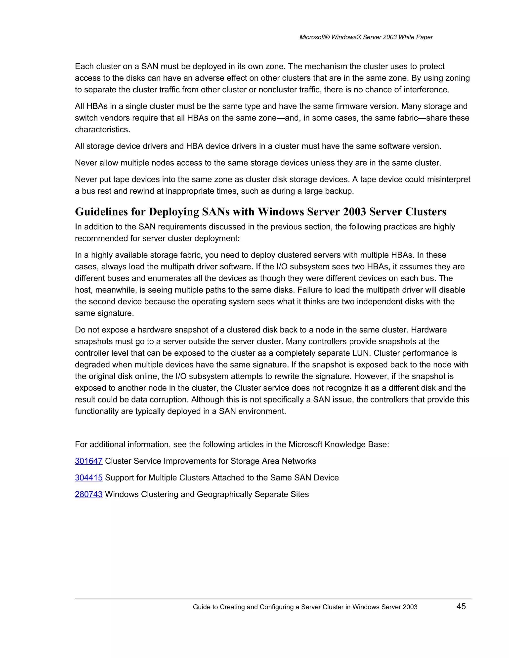 Microsoft® Windows® Server 2003 White Paper
Each cluster on a SAN must be deployed in its own zone. The mechanism the cluster uses to protect
access to the disks can have an adverse effect on other clusters that are in the same zone. By using zoning
to separate the cluster traffic from other cluster or noncluster traffic, there is no chance of interference.
All HBAs in a single cluster must be the same type and have the same firmware version. Many storage and
switch vendors require that all HBAs on the same zone—and, in some cases, the same fabric—share these
characteristics.
All storage device drivers and HBA device drivers in a cluster must have the same software version.
Never allow multiple nodes access to the same storage devices unless they are in the same cluster.
Never put tape devices into the same zone as cluster disk storage devices. A tape device could misinterpret
a bus rest and rewind at inappropriate times, such as during a large backup.
Guidelines for Deploying SANs with Windows Server 2003 Server Clusters
In addition to the SAN requirements discussed in the previous section, the following practices are highly
recommended for server cluster deployment:
In a highly available storage fabric, you need to deploy clustered servers with multiple HBAs. In these
cases, always load the multipath driver software. If the I/O subsystem sees two HBAs, it assumes they are
different buses and enumerates all the devices as though they were different devices on each bus. The
host, meanwhile, is seeing multiple paths to the same disks. Failure to load the multipath driver will disable
the second device because the operating system sees what it thinks are two independent disks with the
same signature.
Do not expose a hardware snapshot of a clustered disk back to a node in the same cluster. Hardware
snapshots must go to a server outside the server cluster. Many controllers provide snapshots at the
controller level that can be exposed to the cluster as a completely separate LUN. Cluster performance is
degraded when multiple devices have the same signature. If the snapshot is exposed back to the node with
the original disk online, the I/O subsystem attempts to rewrite the signature. However, if the snapshot is
exposed to another node in the cluster, the Cluster service does not recognize it as a different disk and the
result could be data corruption. Although this is not specifically a SAN issue, the controllers that provide this
functionality are typically deployed in a SAN environment.
For additional information, see the following articles in the Microsoft Knowledge Base:
301647 Cluster Service Improvements for Storage Area Networks
304415 Support for Multiple Clusters Attached to the Same SAN Device
280743 Windows Clustering and Geographically Separate Sites
Guide to Creating and Configuring a Server Cluster in Windows Server 2003 45
 