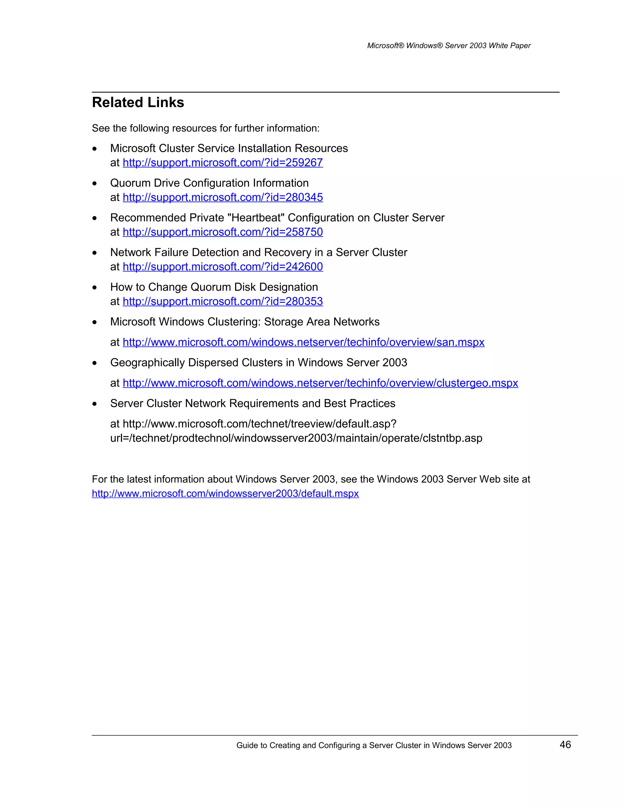 Microsoft® Windows® Server 2003 White Paper
Related Links
See the following resources for further information:
• Microsoft Cluster Service Installation Resources
at http://support.microsoft.com/?id=259267
• Quorum Drive Configuration Information
at http://support.microsoft.com/?id=280345
• Recommended Private "Heartbeat" Configuration on Cluster Server
at http://support.microsoft.com/?id=258750
• Network Failure Detection and Recovery in a Server Cluster
at http://support.microsoft.com/?id=242600
• How to Change Quorum Disk Designation
at http://support.microsoft.com/?id=280353
• Microsoft Windows Clustering: Storage Area Networks
at http://www.microsoft.com/windows.netserver/techinfo/overview/san.mspx
• Geographically Dispersed Clusters in Windows Server 2003
at http://www.microsoft.com/windows.netserver/techinfo/overview/clustergeo.mspx
• Server Cluster Network Requirements and Best Practices
at http://www.microsoft.com/technet/treeview/default.asp?
url=/technet/prodtechnol/windowsserver2003/maintain/operate/clstntbp.asp
For the latest information about Windows Server 2003, see the Windows 2003 Server Web site at
http://www.microsoft.com/windowsserver2003/default.mspx
Guide to Creating and Configuring a Server Cluster in Windows Server 2003 46
 
