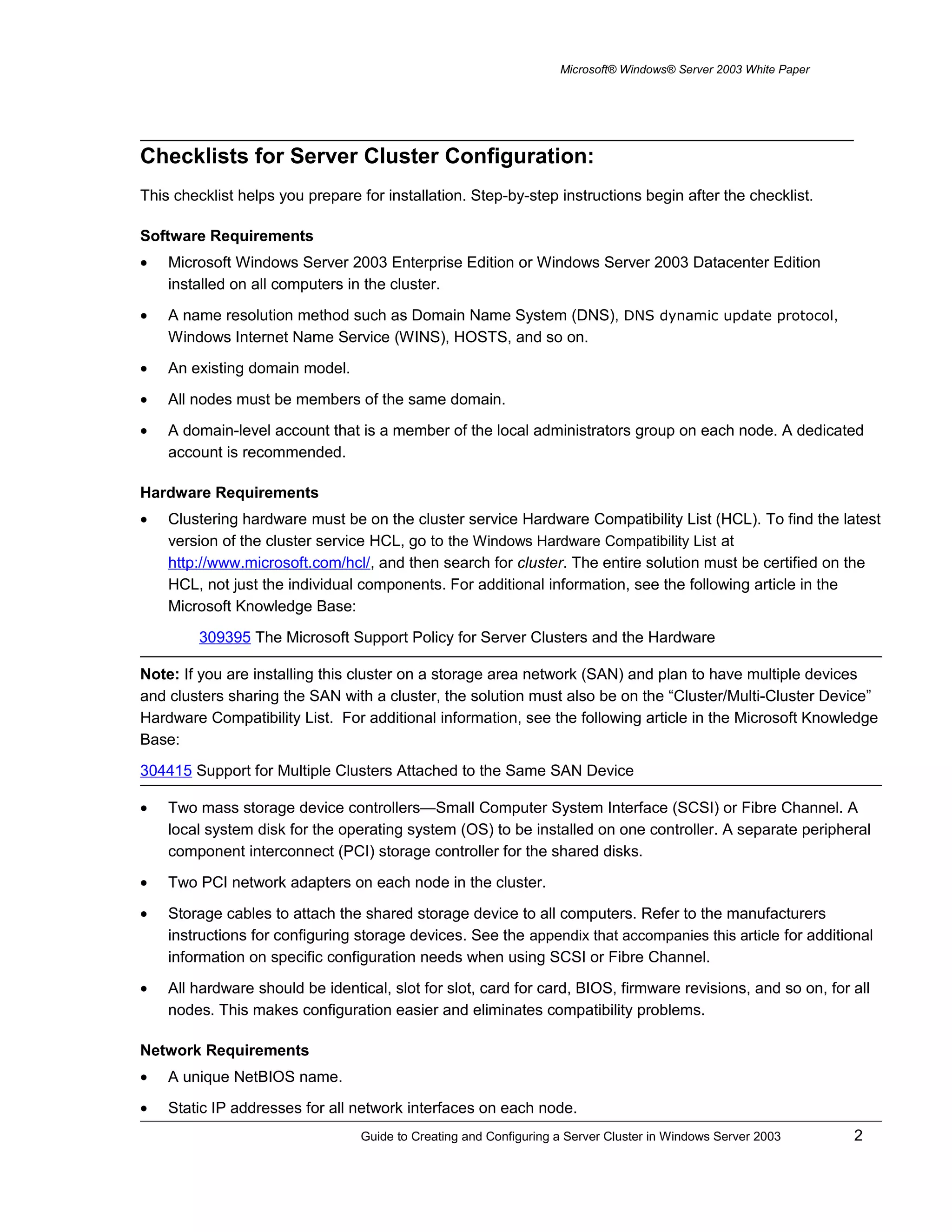 Microsoft® Windows® Server 2003 White Paper
Checklists for Server Cluster Configuration:
This checklist helps you prepare for installation. Step-by-step instructions begin after the checklist.
Software Requirements
• Microsoft Windows Server 2003 Enterprise Edition or Windows Server 2003 Datacenter Edition
installed on all computers in the cluster.
• A name resolution method such as Domain Name System (DNS), DNS dynamic update protocol,
Windows Internet Name Service (WINS), HOSTS, and so on.
• An existing domain model.
• All nodes must be members of the same domain.
• A domain-level account that is a member of the local administrators group on each node. A dedicated
account is recommended.
Hardware Requirements
• Clustering hardware must be on the cluster service Hardware Compatibility List (HCL). To find the latest
version of the cluster service HCL, go to the Windows Hardware Compatibility List at
http://www.microsoft.com/hcl/, and then search for cluster. The entire solution must be certified on the
HCL, not just the individual components. For additional information, see the following article in the
Microsoft Knowledge Base:
309395 The Microsoft Support Policy for Server Clusters and the Hardware
Note: If you are installing this cluster on a storage area network (SAN) and plan to have multiple devices
and clusters sharing the SAN with a cluster, the solution must also be on the “Cluster/Multi-Cluster Device”
Hardware Compatibility List. For additional information, see the following article in the Microsoft Knowledge
Base:
304415 Support for Multiple Clusters Attached to the Same SAN Device
• Two mass storage device controllers—Small Computer System Interface (SCSI) or Fibre Channel. A
local system disk for the operating system (OS) to be installed on one controller. A separate peripheral
component interconnect (PCI) storage controller for the shared disks.
• Two PCI network adapters on each node in the cluster.
• Storage cables to attach the shared storage device to all computers. Refer to the manufacturers
instructions for configuring storage devices. See the appendix that accompanies this article for additional
information on specific configuration needs when using SCSI or Fibre Channel.
• All hardware should be identical, slot for slot, card for card, BIOS, firmware revisions, and so on, for all
nodes. This makes configuration easier and eliminates compatibility problems.
Network Requirements
• A unique NetBIOS name.
• Static IP addresses for all network interfaces on each node.
Guide to Creating and Configuring a Server Cluster in Windows Server 2003 2
 